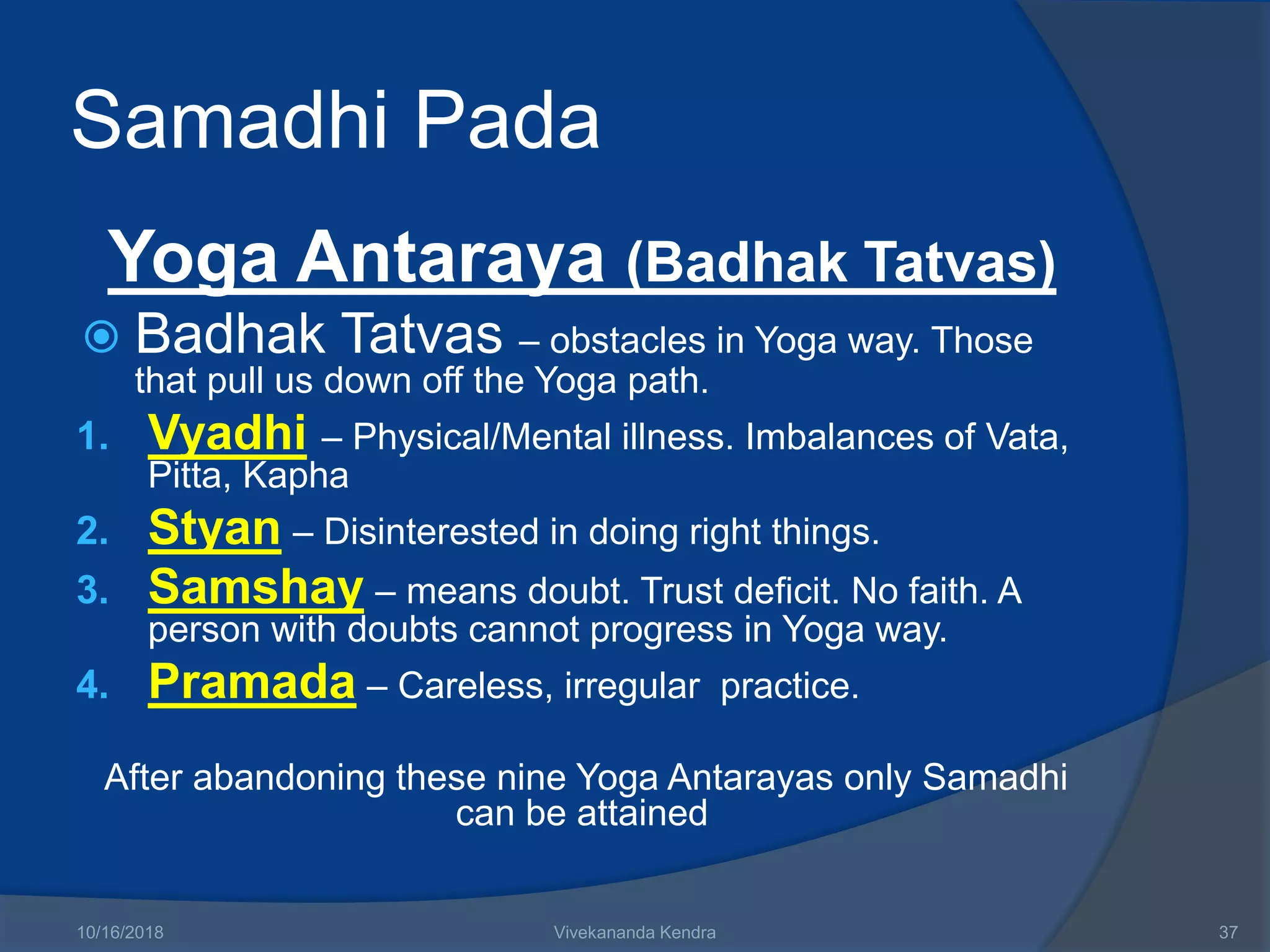 Samadhi Pada
Yoga Antaraya (Badhak Tatvas)
 Badhak Tatvas – obstacles in Yoga way. Those
that pull us down off the Yoga path.
1. Vyadhi – Physical/Mental illness. Imbalances of Vata,
Pitta, Kapha
2. Styan – Disinterested in doing right things.
3. Samshay – means doubt. Trust deficit. No faith. A
person with doubts cannot progress in Yoga way.
4. Pramada – Careless, irregular practice.
After abandoning these nine Yoga Antarayas only Samadhi
can be attained
10/16/2018 Vivekananda Kendra 37
 