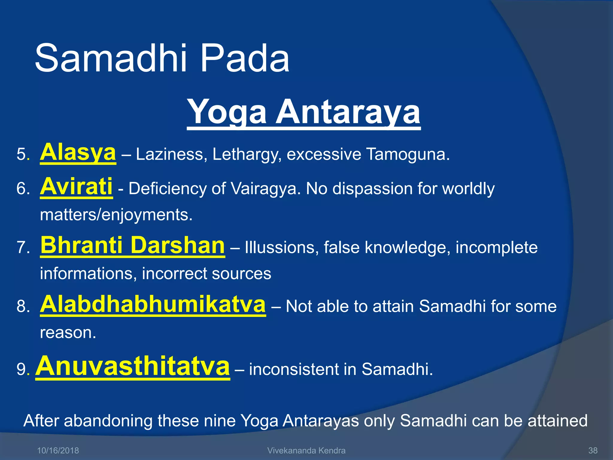 Samadhi Pada
Yoga Antaraya
5. Alasya – Laziness, Lethargy, excessive Tamoguna.
6. Avirati - Deficiency of Vairagya. No dispassion for worldly
matters/enjoyments.
7. Bhranti Darshan – Illussions, false knowledge, incomplete
informations, incorrect sources
8. Alabdhabhumikatva – Not able to attain Samadhi for some
reason.
9. Anuvasthitatva – inconsistent in Samadhi.
After abandoning these nine Yoga Antarayas only Samadhi can be attained
10/16/2018 Vivekananda Kendra 38
 