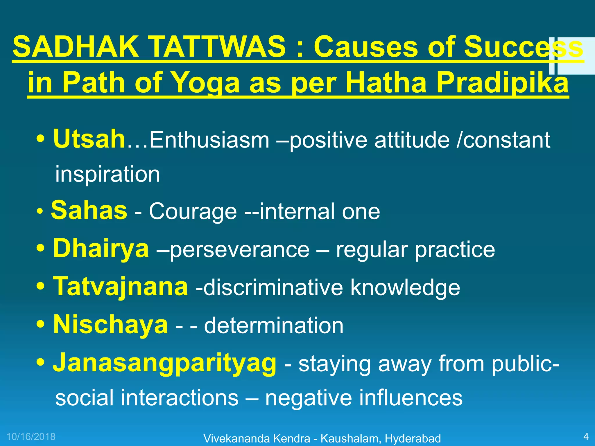 • Utsah…Enthusiasm –positive attitude /constant
inspiration
• Sahas - Courage --internal one
• Dhairya –perseverance – regular practice
• Tatvajnana -discriminative knowledge
• Nischaya - - determination
• Janasangparityag - staying away from public-
social interactions – negative influences
Vivekananda Kendra - Kaushalam, Hyderabad 4
SADHAK TATTWAS : Causes of Success
in Path of Yoga as per Hatha Pradipika
 