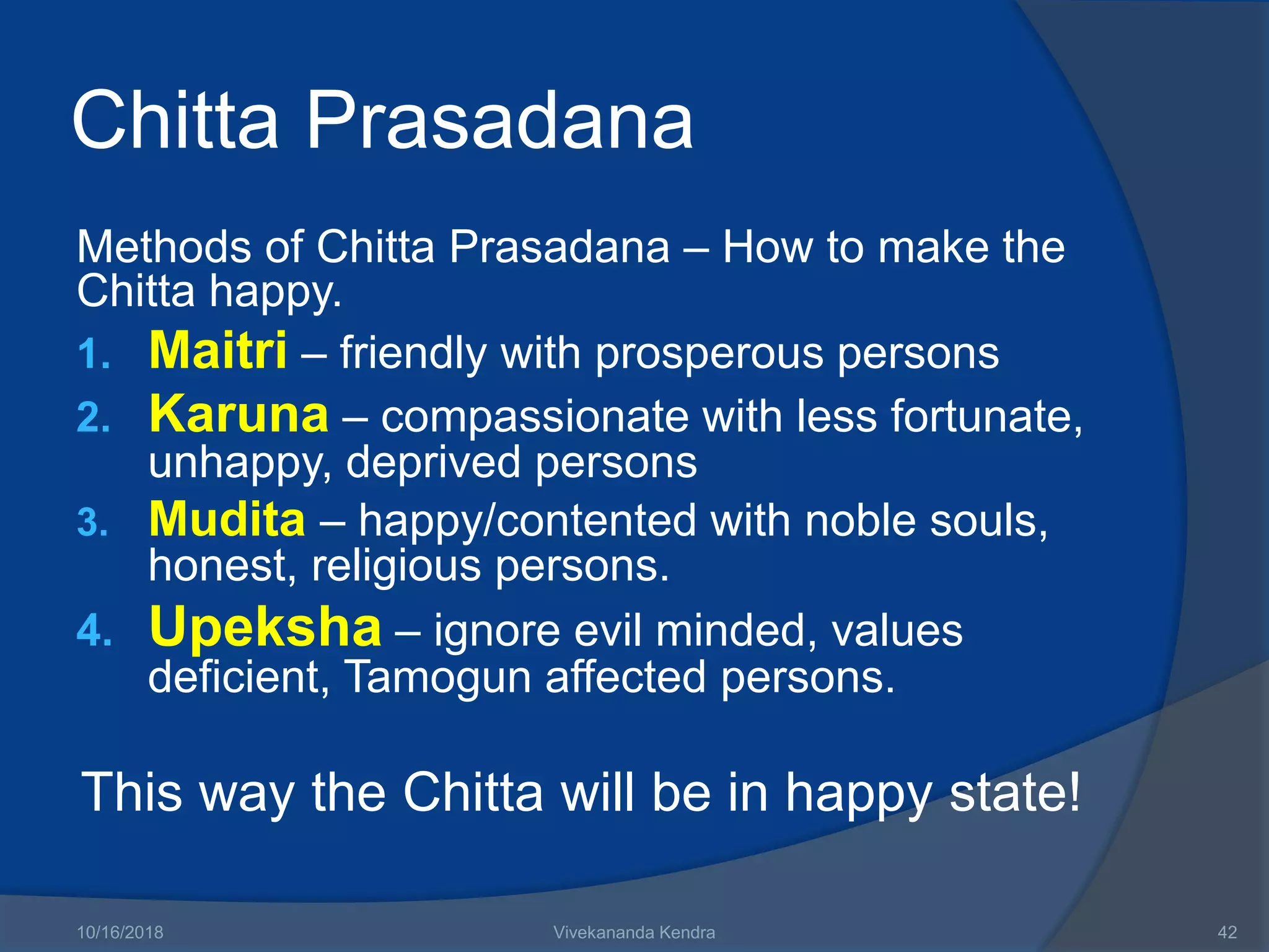 Chitta Prasadana
Methods of Chitta Prasadana – How to make the
Chitta happy.
1. Maitri – friendly with prosperous persons
2. Karuna – compassionate with less fortunate,
unhappy, deprived persons
3. Mudita – happy/contented with noble souls,
honest, religious persons.
4. Upeksha – ignore evil minded, values
deficient, Tamogun affected persons.
This way the Chitta will be in happy state!
10/16/2018 Vivekananda Kendra 42
 