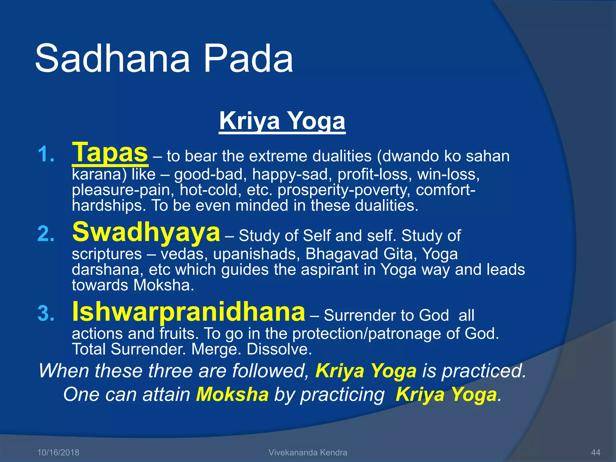 Sadhana Pada
Kriya Yoga
1. Tapas – to bear the extreme dualities (dwando ko sahan
karana) like – good-bad, happy-sad, profit-loss, win-loss,
pleasure-pain, hot-cold, etc. prosperity-poverty, comfort-
hardships. To be even minded in these dualities.
2. Swadhyaya – Study of Self and self. Study of
scriptures – vedas, upanishads, Bhagavad Gita, Yoga
darshana, etc which guides the aspirant in Yoga way and leads
towards Moksha.
3. Ishwarpranidhana – Surrender to God all
actions and fruits. To go in the protection/patronage of God.
Total Surrender. Merge. Dissolve.
When these three are followed, Kriya Yoga is practiced.
One can attain Moksha by practicing Kriya Yoga.
10/16/2018 Vivekananda Kendra 44
 