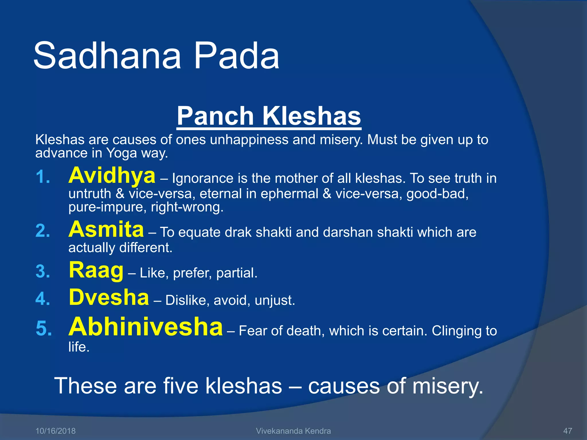 Sadhana Pada
Panch Kleshas
Kleshas are causes of ones unhappiness and misery. Must be given up to
advance in Yoga way.
1. Avidhya – Ignorance is the mother of all kleshas. To see truth in
untruth & vice-versa, eternal in ephermal & vice-versa, good-bad,
pure-impure, right-wrong.
2. Asmita – To equate drak shakti and darshan shakti which are
actually different.
3. Raag – Like, prefer, partial.
4. Dvesha – Dislike, avoid, unjust.
5. Abhinivesha– Fear of death, which is certain. Clinging to
life.
These are five kleshas – causes of misery.
10/16/2018 Vivekananda Kendra 47
 