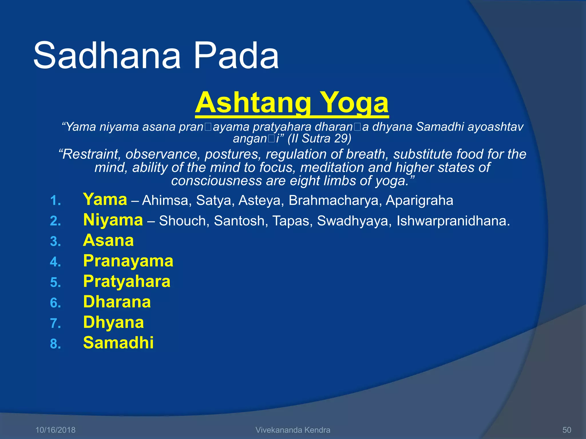 Sadhana Pada
Ashtang Yoga
“Yama niyama asana pran ayama pratyahara dharan a dhyana Samadhi ayoashtav
angan i’’ (II Sutra 29)
“Restraint, observance, postures, regulation of breath, substitute food for the
mind, ability of the mind to focus, meditation and higher states of
consciousness are eight limbs of yoga.”
1. Yama – Ahimsa, Satya, Asteya, Brahmacharya, Aparigraha
2. Niyama – Shouch, Santosh, Tapas, Swadhyaya, Ishwarpranidhana.
3. Asana
4. Pranayama
5. Pratyahara
6. Dharana
7. Dhyana
8. Samadhi
10/16/2018 Vivekananda Kendra 50
 