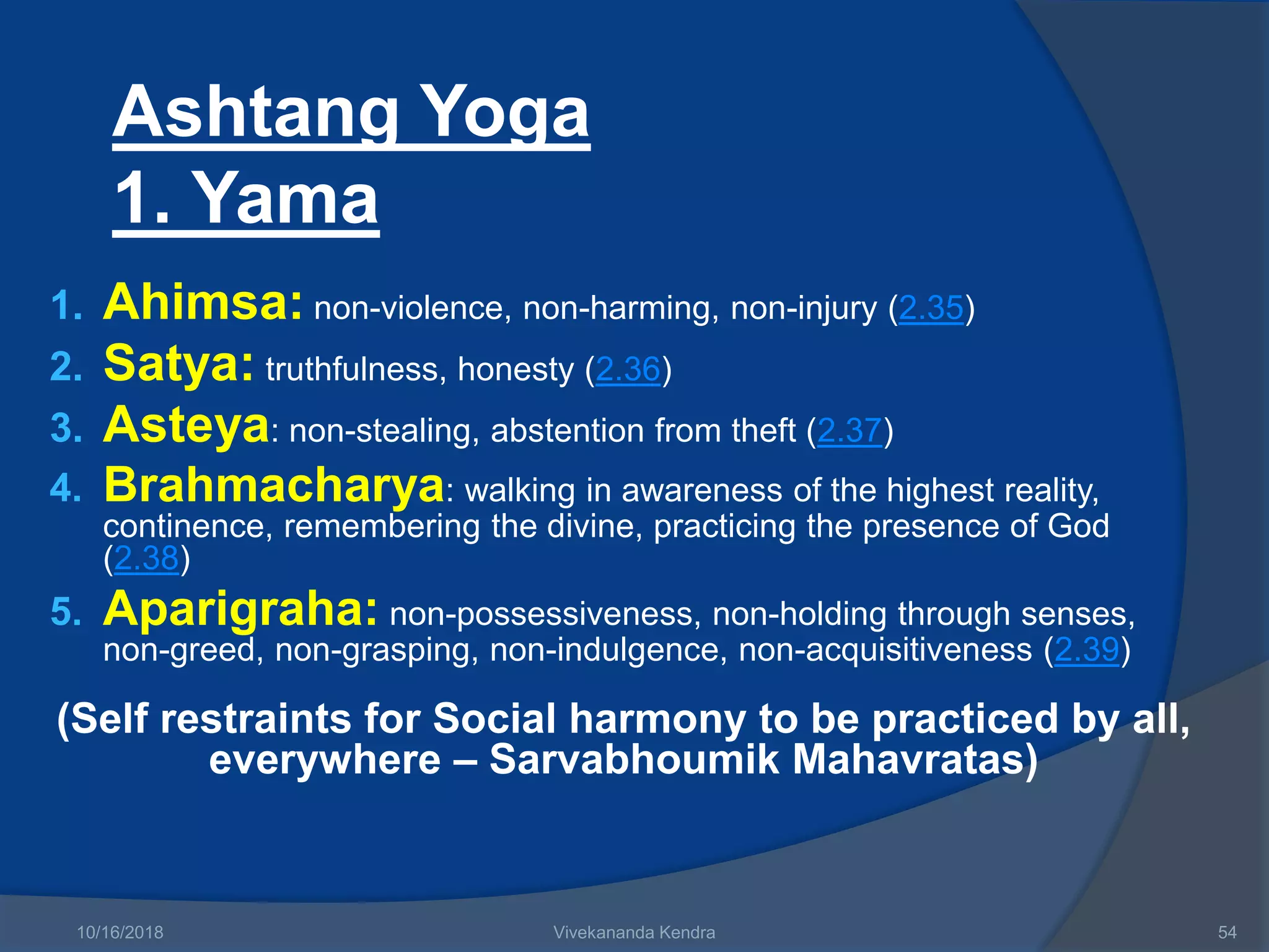 Ashtang Yoga
1. Yama
1. Ahimsa: non-violence, non-harming, non-injury (2.35)
2. Satya: truthfulness, honesty (2.36)
3. Asteya: non-stealing, abstention from theft (2.37)
4. Brahmacharya: walking in awareness of the highest reality,
continence, remembering the divine, practicing the presence of God
(2.38)
5. Aparigraha: non-possessiveness, non-holding through senses,
non-greed, non-grasping, non-indulgence, non-acquisitiveness (2.39)
(Self restraints for Social harmony to be practiced by all,
everywhere – Sarvabhoumik Mahavratas)
10/16/2018 Vivekananda Kendra 54
 