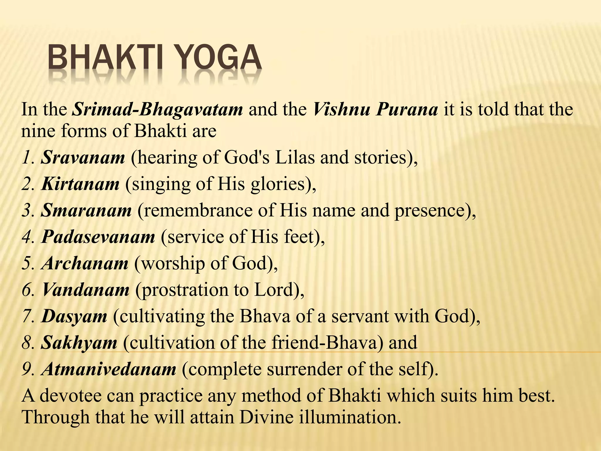 BHAKTI YOGA
In the Srimad-Bhagavatam and the Vishnu Purana it is told that the
nine forms of Bhakti are
1. Sravanam (hearing of God's Lilas and stories),
2. Kirtanam (singing of His glories),
3. Smaranam (remembrance of His name and presence),
4. Padasevanam (service of His feet),
5. Archanam (worship of God),
6. Vandanam (prostration to Lord),
7. Dasyam (cultivating the Bhava of a servant with God),
8. Sakhyam (cultivation of the friend-Bhava) and
9. Atmanivedanam (complete surrender of the self).
A devotee can practice any method of Bhakti which suits him best.
Through that he will attain Divine illumination.
 