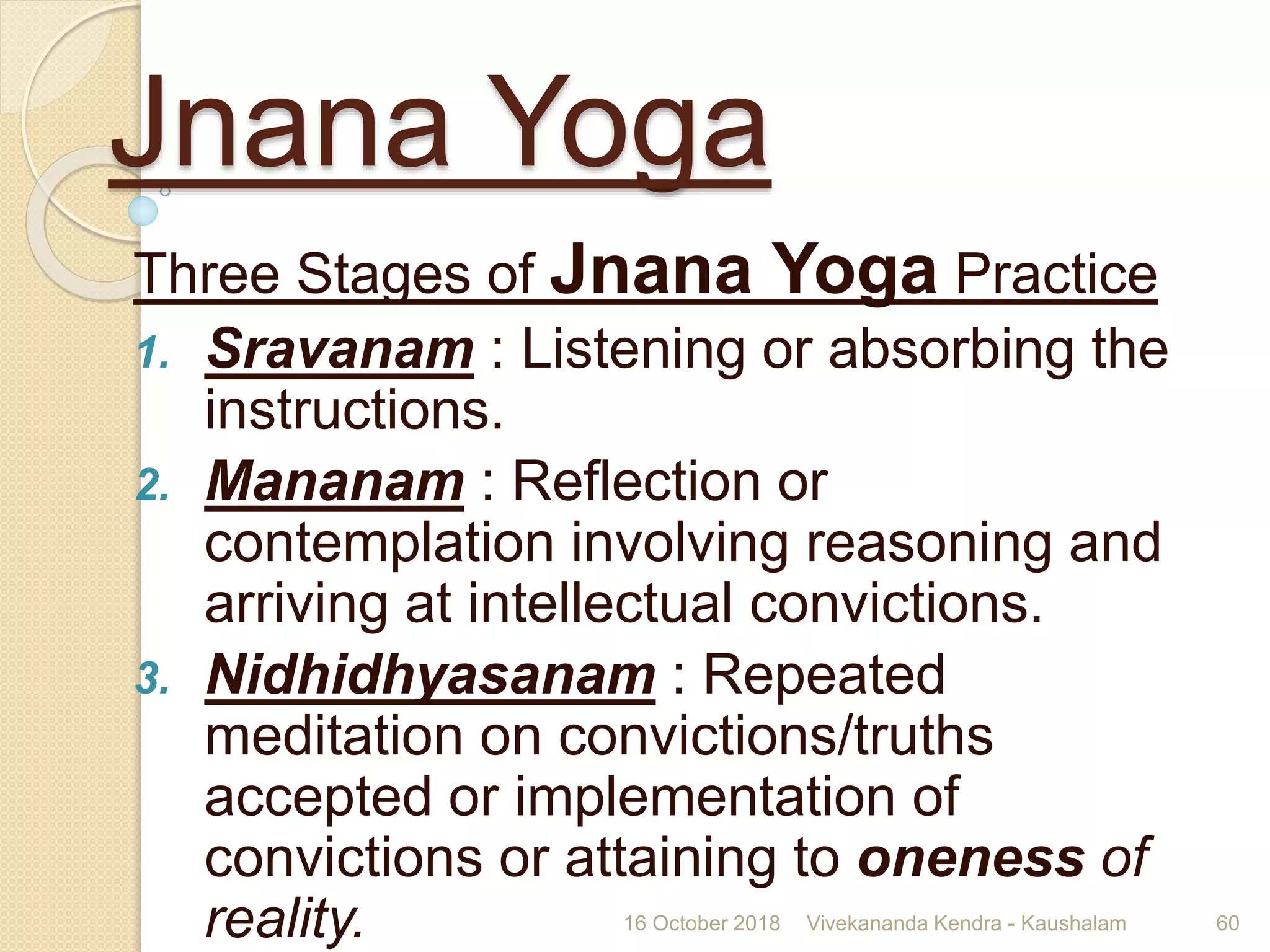 Jnana Yoga
Three Stages of Jnana Yoga Practice
1. Sravanam : Listening or absorbing the
instructions.
2. Mananam : Reflection or
contemplation involving reasoning and
arriving at intellectual convictions.
3. Nidhidhyasanam : Repeated
meditation on convictions/truths
accepted or implementation of
convictions or attaining to oneness of
reality. 16 October 2018 Vivekananda Kendra - Kaushalam 60
 