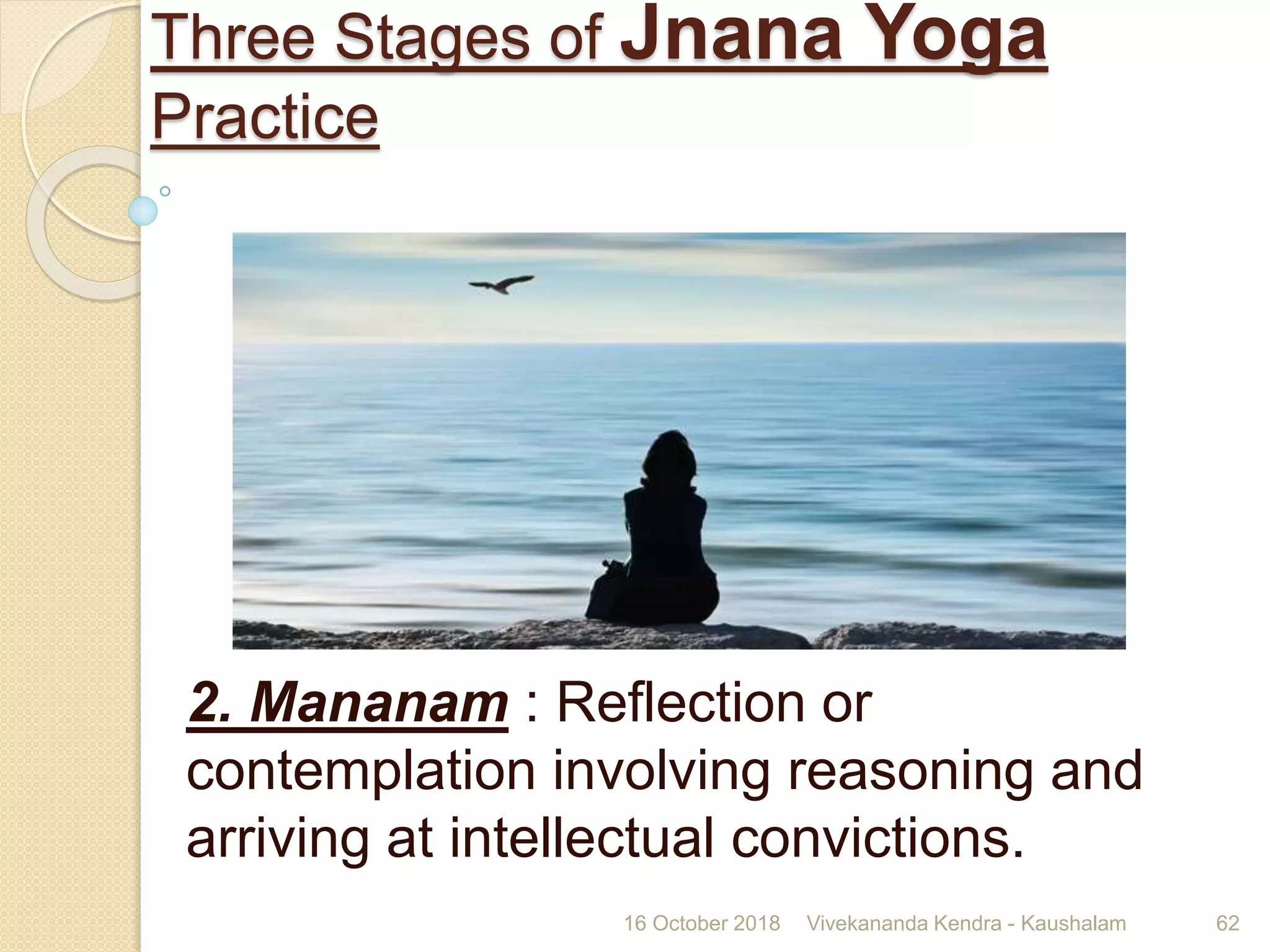 2. Mananam : Reflection or
contemplation involving reasoning and
arriving at intellectual convictions.
16 October 2018 Vivekananda Kendra - Kaushalam 62
Three Stages of Jnana Yoga
Practice
 