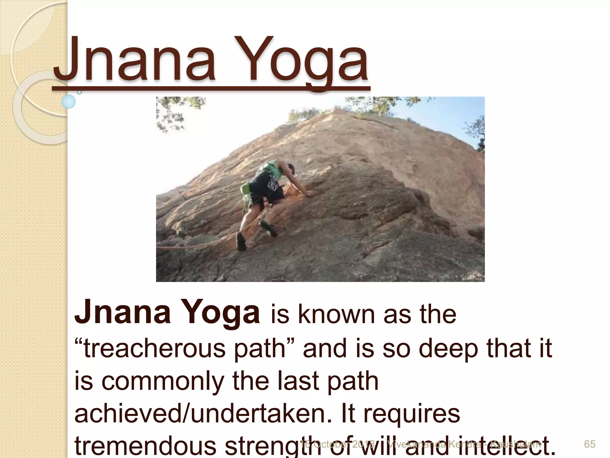 Jnana Yoga
Jnana Yoga is known as the
“treacherous path” and is so deep that it
is commonly the last path
achieved/undertaken. It requires
tremendous strength of will and intellect.16 October 2018 Vivekananda Kendra - Kaushalam 65
 