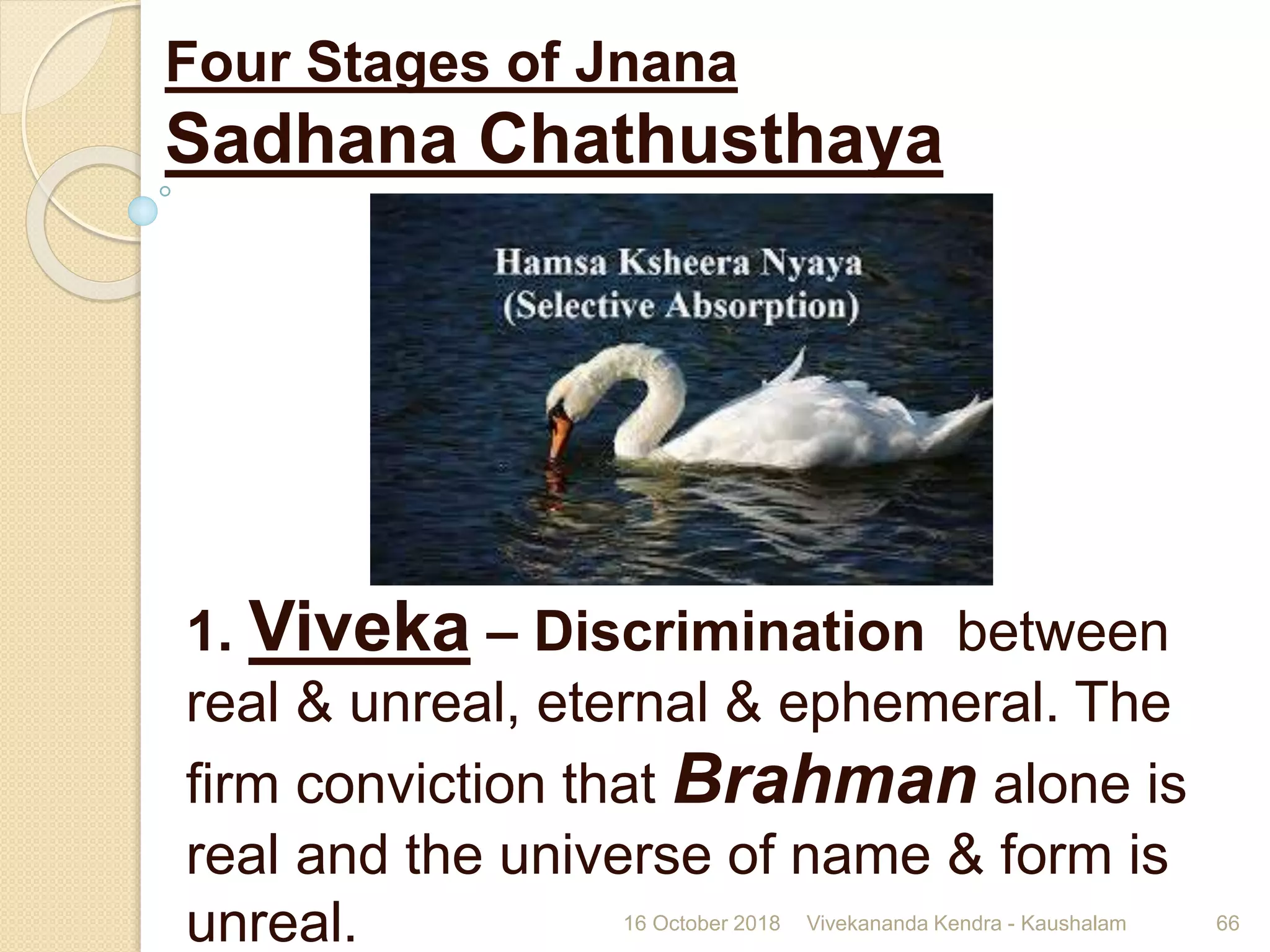 Four Stages of Jnana
Sadhana Chathusthaya
1. Viveka – Discrimination between
real & unreal, eternal & ephemeral. The
firm conviction that Brahman alone is
real and the universe of name & form is
unreal. 16 October 2018 Vivekananda Kendra - Kaushalam 66
 
