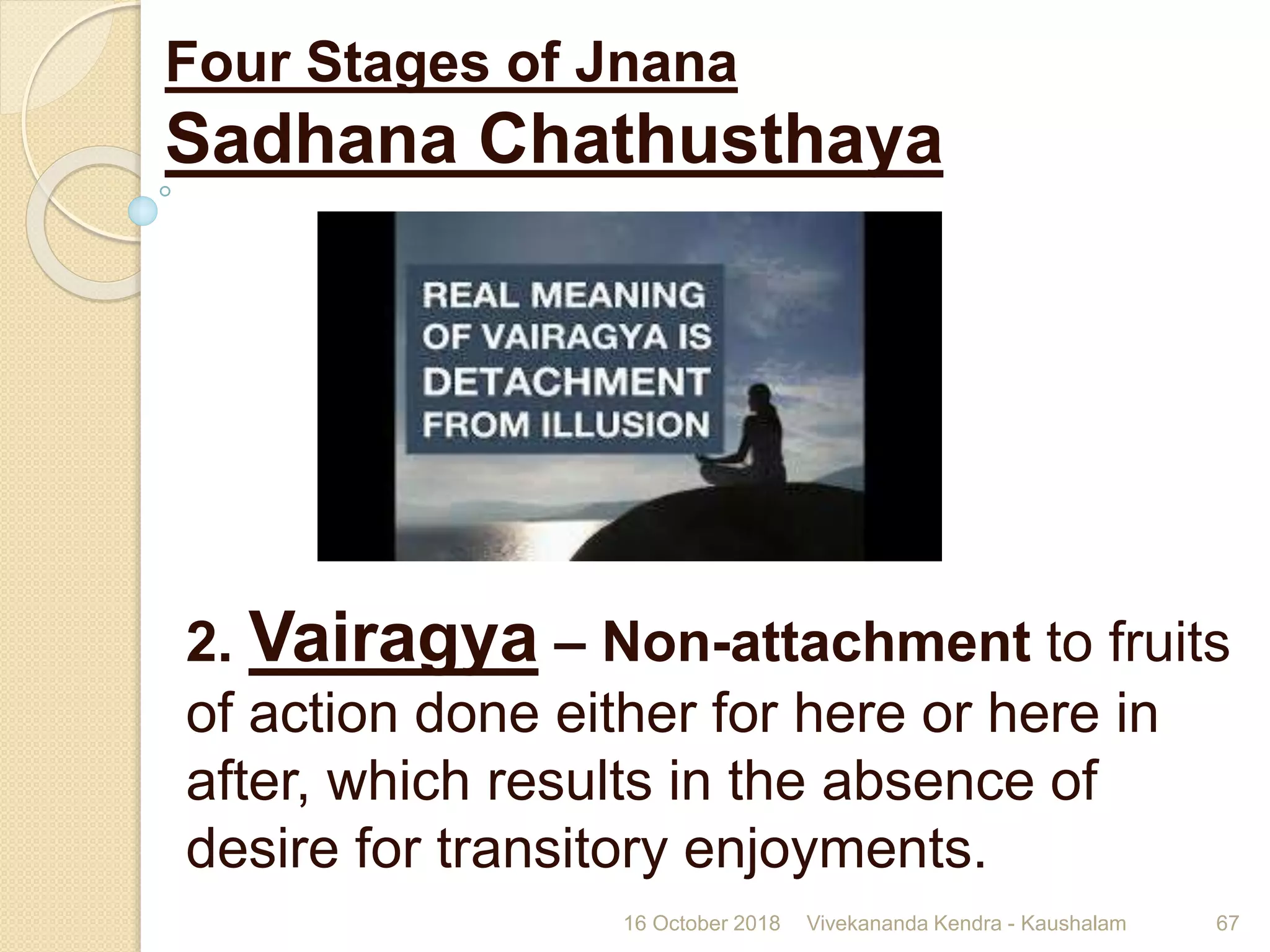 2. Vairagya – Non-attachment to fruits
of action done either for here or here in
after, which results in the absence of
desire for transitory enjoyments.
16 October 2018 Vivekananda Kendra - Kaushalam 67
Four Stages of Jnana
Sadhana Chathusthaya
 