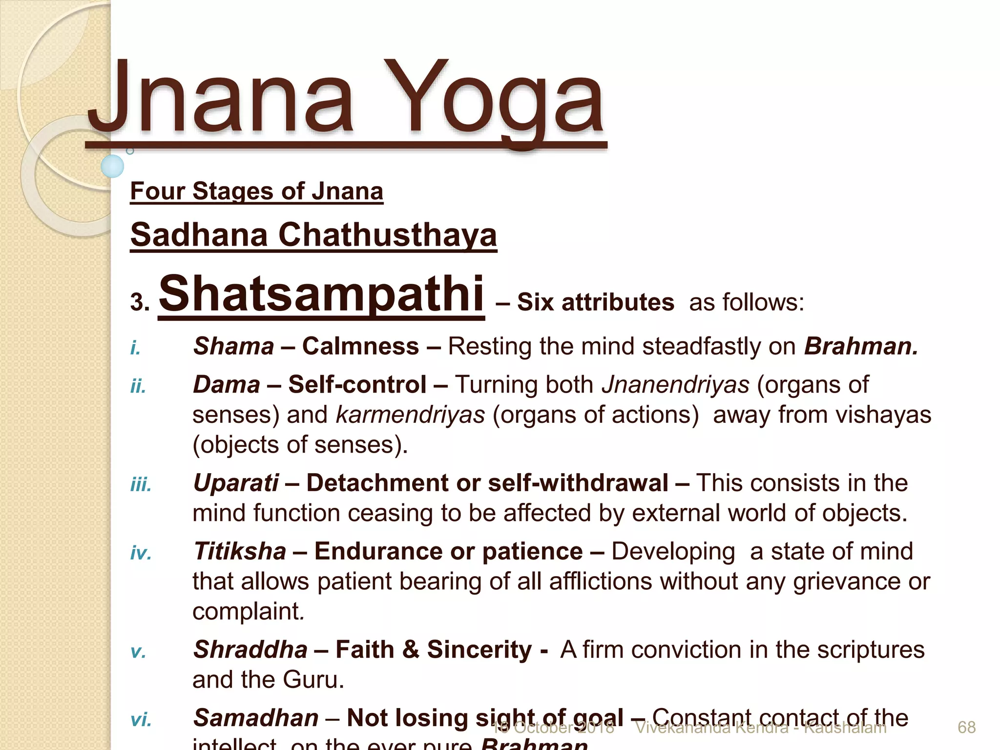 Jnana Yoga
Four Stages of Jnana
Sadhana Chathusthaya
3. Shatsampathi – Six attributes as follows:
i. Shama – Calmness – Resting the mind steadfastly on Brahman.
ii. Dama – Self-control – Turning both Jnanendriyas (organs of
senses) and karmendriyas (organs of actions) away from vishayas
(objects of senses).
iii. Uparati – Detachment or self-withdrawal – This consists in the
mind function ceasing to be affected by external world of objects.
iv. Titiksha – Endurance or patience – Developing a state of mind
that allows patient bearing of all afflictions without any grievance or
complaint.
v. Shraddha – Faith & Sincerity - A firm conviction in the scriptures
and the Guru.
vi. Samadhan – Not losing sight of goal – Constant contact of the16 October 2018 Vivekananda Kendra - Kaushalam 68
 