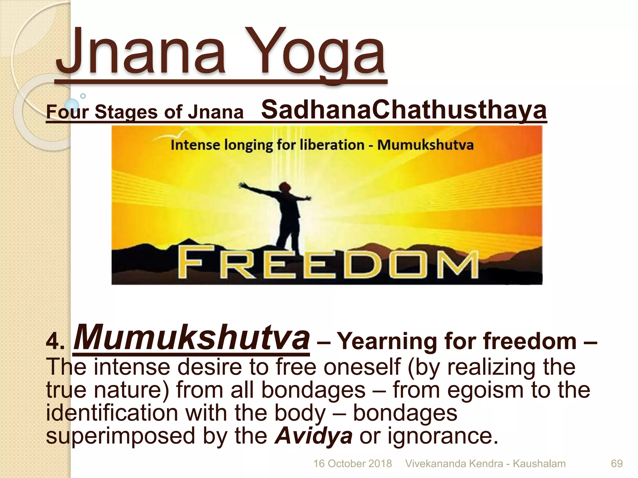 Jnana Yoga
Four Stages of Jnana SadhanaChathusthaya
4. Mumukshutva – Yearning for freedom –
The intense desire to free oneself (by realizing the
true nature) from all bondages – from egoism to the
identification with the body – bondages
superimposed by the Avidya or ignorance.
16 October 2018 Vivekananda Kendra - Kaushalam 69
 