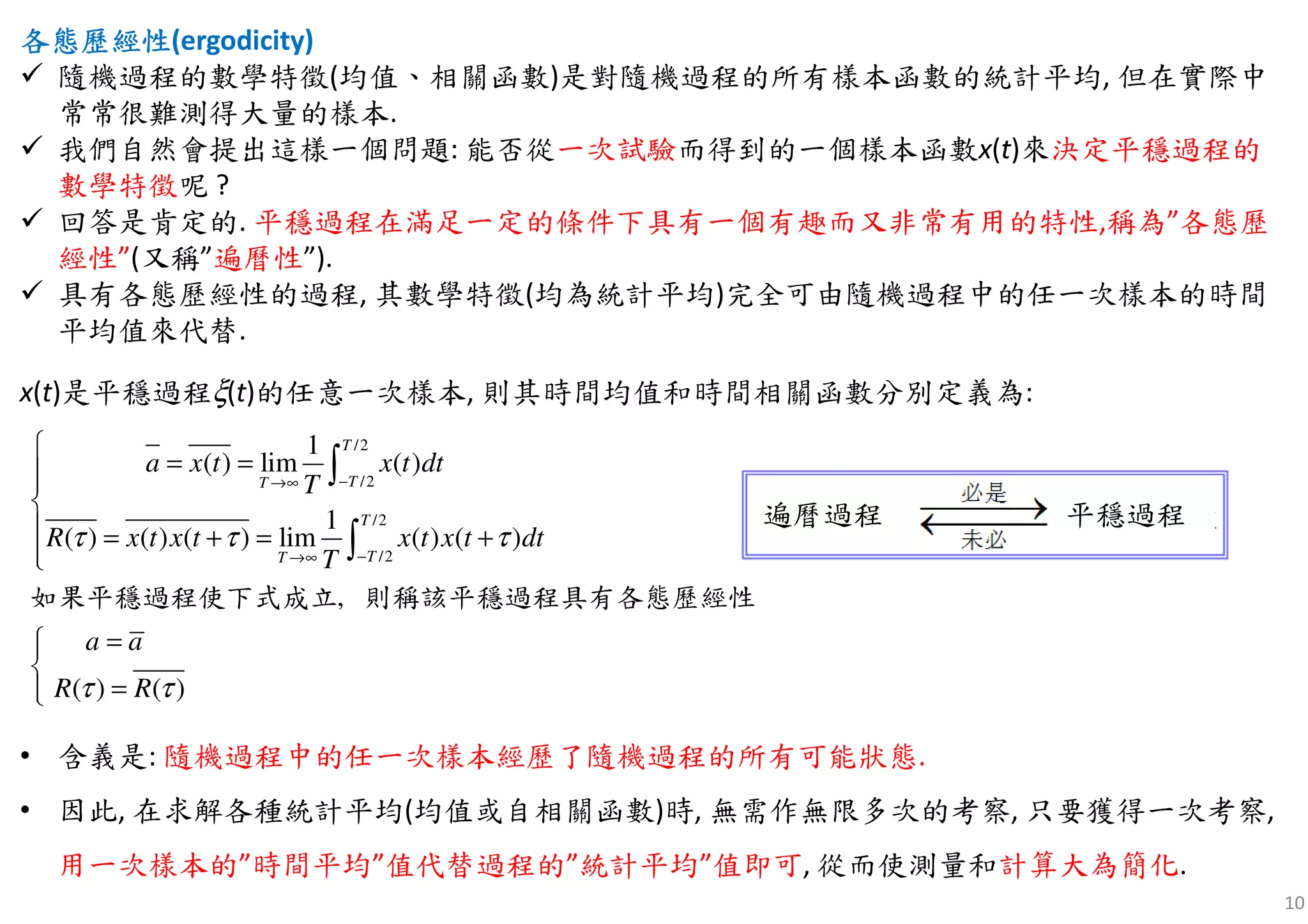 10
各態歷經各態歷經各態歷經各態歷經性性性性(ergodicity)
隨機過程的數學特徵(均值、相關函數)是對隨機過程的所有樣本函數的統計平均, 但在實際中
常常很難測得大量的樣本.
我們自然會提出這樣一個問題: 能否從一次試驗而得到的一個樣本函數x(t)來決定平穩過程的
數學特徵呢 ?
回答是肯定的. 平穩過程在滿足一定的條件下具有一個有趣而又非常有用的特性,稱為”各態歷
經性”(又稱”遍曆性”).
具有各態歷經性的過程, 其數學特徵(均為統計平均)完全可由隨機過程中的任一次樣本的時間
平均值來代替.
x(t)是平穩過程ξ(t)的任意一次樣本, 則其時間均值和時間相關函數分別定義為:
/2
/2
/2
/2
1
( ) lim ( )
1
( ) ( ) ( ) lim ( ) ( )
)( )
,
(
T
TT
T
TT
a x t x t dt
T
R x t x t x t x t dt
T
a a
R R
τ τ τ
τ τ
−→∞
−→∞

= =

 = + = +

=

=
∫
∫
如果平穩過程使下式成立 則稱該平穩過程具有各態歷經性
• 含義是: 隨機過程中的任一次樣本經歷了隨機過程的所有可能狀態.
• 因此, 在求解各種統計平均(均值或自相關函數)時, 無需作無限多次的考察, 只要獲得一次考察,
用一次樣本的”時間平均”值代替過程的”統計平均”值即可, 從而使測量和計算大為簡化.
平穩過程遍曆過程
 
