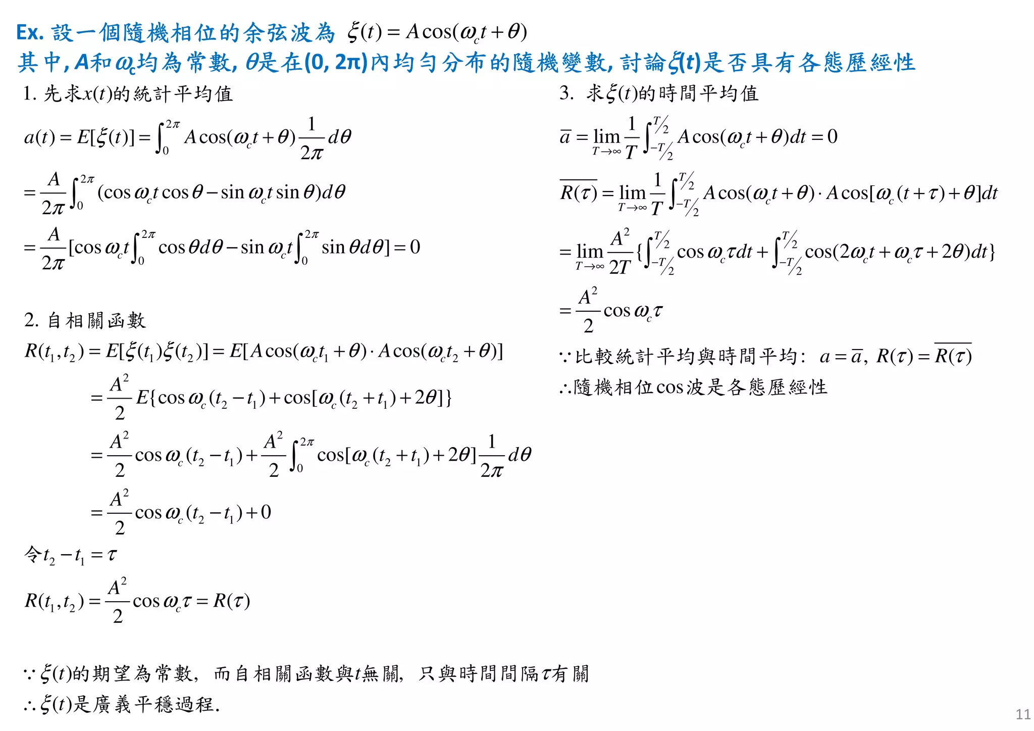 Ex. 設設設設一個隨機相位一個隨機相位一個隨機相位一個隨機相位的的的的余余余余弦弦弦弦波波波波為為為為
其中其中其中其中, A和和和和ωωωωc均為均為均為均為常數常數常數常數, θθθθ是在是在是在是在(0, 2π)內內內內均勻分布的均勻分布的均勻分布的均勻分布的隨機隨機隨機隨機變數變數變數變數, 討論討論討論討論ξξξξ(t)是否具有各態歷經性是否具有各態歷經性是否具有各態歷經性是否具有各態歷經性
11
( ) cos( )ct A tξ ω θ= +
2
0
2
0
2 2
0 0
1 2 1 2 1 2
2
( )
1
( ) [ ( )] cos( )
2
(cos cos sin sin )
2
[cos cos sin sin ] 0
2
2.
( , ) [ ( ) ( )] [ cos( ) cos( )]
{c
2
1.
c
c c
c c
c c
a t E t A t d
A
t t d
A
t d t d
R t t E t t E A t A t
t
A
E
x
π
π
π π
ξ ω θ θ
π
ω θ ω θ θ
π
ω θ θ ω θ θ
π
ξ ξ ω θ ω θ
= = +
= −
= − =
= = + ⋅ +
=
∫
∫
∫ ∫
先求 的統計平均值
自相關函數
2 1 2 1
2 2
2
2 1 2 10
2
2 1
2 1
2
1 2
os ( ) cos[ ( ) 2 ]}
1
cos ( ) cos[ ( ) 2 ]
2 2 2
cos ( ) 0
2
( , ) cos ( )
2
, ,( )
( )
c c
c c
c
c
t t t t
A A
t t t t d
A
t t
t t
A
R t t
t
R
t
t
π
ω ω θ
ω ω θ θ
π
ω
τ
ω τ τ
ξ
ξ
τ
− + + +
= − + + +
= − +
−
=
∴
=
=
∫
∵
令
的期望為常數 而自相關函數與 無關 只與時間間隔 有關
是廣義平穩過程.
2
2
2
2
2
2 2
2 2
2
( )
1
lim cos( ) 0
1
( ) lim cos( ) cos
3.
:
[ ( ) ]
lim { cos cos(
co
2 2 ) }
2
cos
2
, )
s
( ) (
T
cTT
T
c cTT
T T
c c cT TT
c
a A t dt
T
R A t A t dt
T
A
dt t dt
T
A
t
a a R R
ω θ
τ ω θ ω τ θ
ω τ ω ω τ
τ
ξ
θ
ω τ
τ
−→∞
−→∞
− −→∞
= + =
= + ⋅ + +
= + + +
∴
=
= =
∫
∫
∫ ∫
∵
求 的時間平均值
比較統計平均與時間平均
隨機相位 波是各態歷經性
 