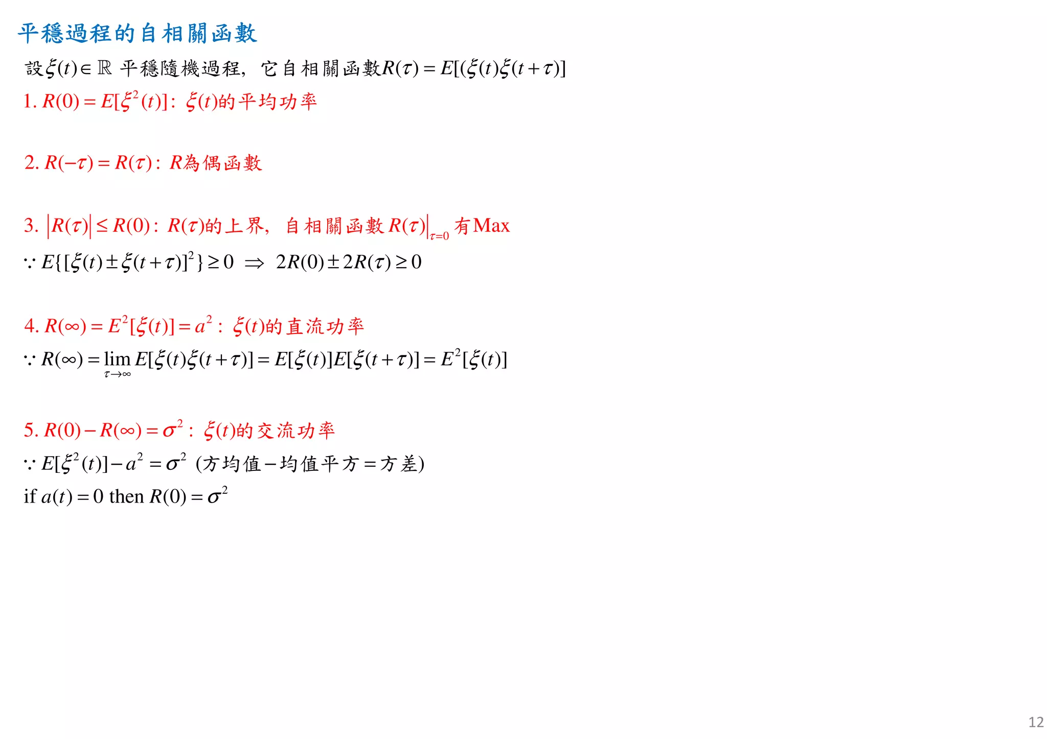 12
平穩過程的自相關函數平穩過程的自相關函數平穩過程的自相關函數平穩過程的自相關函數
2
2 2
2
0
1. (0) [ ( )]: ( )
2. ( ) ( ):
3. ( ) (0): ( ) , ( ) Max
4.
( ) , ( ) [( ( ) ( )]
{[ ( ) ( )] } 0 2 (0) 2 (
( ) [ ( )]
) 0
(
:
) l
( )
R E t t
R R R
R R R R
R E
t R E
t
t t
E t t R R
a
R
t
τ
ξ ξ
τ τ
τ τ τ
ξ τ ξ ξ τ
ξ ξ τ τ
ξ ξ
=
∈ = +
± + ≥ ⇒
=
− =
≤
∞
± ≥
∞
=
=
=
ℝ
∵
∵
的平均功率
為
設 平穩隨機過程 它
偶函數
的上界 自相關函數 有
的
自相關函數
直流功率
2
2
2 2 2
2
5. (0) ( ) :
im [ ( ) ( )] [ ( )] [ ( )] [ ( )]
[ ( )] ( )
if ( ) 0 then (
(
0)
)R R t
E t t E t E t E t
E t a
a t R
τ
σ ξ
ξ ξ τ ξ ξ τ ξ
ξ σ
σ
→∞
+ = + =
− = − =
= =
− ∞ =
∵
的交流功
方均值 均值平方 方差
率
 