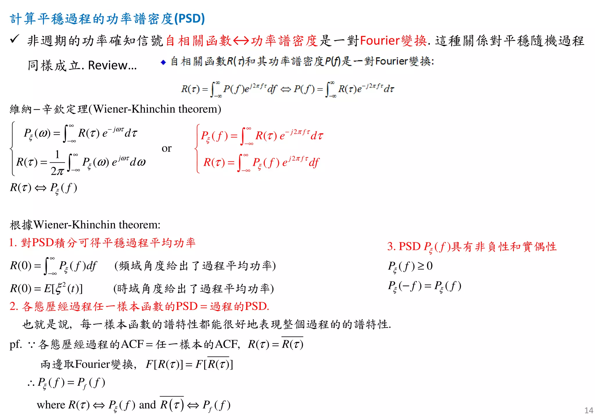 14
計算計算計算計算平穩平穩平穩平穩過程過程過程過程的功率的功率的功率的功率譜譜譜譜密度密度密度密度(PSD)
非週期的功率確知信號自相關函數↔功率譜密度是一對Fourier變換. 這種關係對平穩隨機過程
同樣成立. Review…
2
2
(Wiener-Khinchin theorem)
( ) ( )
or
1
( ) ( )
2
( ) ( )
Wiener-Khinchin
( ) ( )
( ) ( )
1. P
theore :
SD
m
j f
j
j
fj
P R e P f R e d
R P f e
d
R P e d
R P f
df
π τ
ξ
ω
π τ
ξ
τ
ξ
ωτ
ξ
ξ
ω τ τ
τ ω ω
π
τ
τ τ
τ
∞
−
−∞
∞
−
−
∞
−∞
∞
∞
−∞
 =
−
 =


 =

⇔


 =

∫
∫
∫
∫
維納 辛欽定
對 積分可得平穩過程
理
根據
平均功率
2
2. PSD PSD.
(0) ( ) ( )
(0) [ ( )]
, .
pf. ACF ACF,
Fo
( )
(
u
) ( )
(rie )r [ ]
R P f df
R E t
R R
F R
ξ
ξ
τ τ
τ
∞
−∞
=
=
=
==
=
∫
∵
也
各態歷經過
就是說 每一樣本函數的譜特性都能很好地表現整個過程的的譜特性
各態歷經過程的 任一樣本的
兩
程
邊
任一樣
頻域角度給出了過程平均功率
時域
取 變換,
本函
角度給出了
數的 過程的
過程平均功率
( )
[ ( )]
( ) ( )
where ( ) ( ) and ( )
f
f
F R
P f P f
R P f R P f
ξ
ξ
τ
τ τ
∴ =
⇔ ⇔
( ) 0
( ) ( )
3. PSD ( )
P f
P f P f
P f
ξ
ξ ξ
ξ
≥
− =
具有非負性和實偶性
 