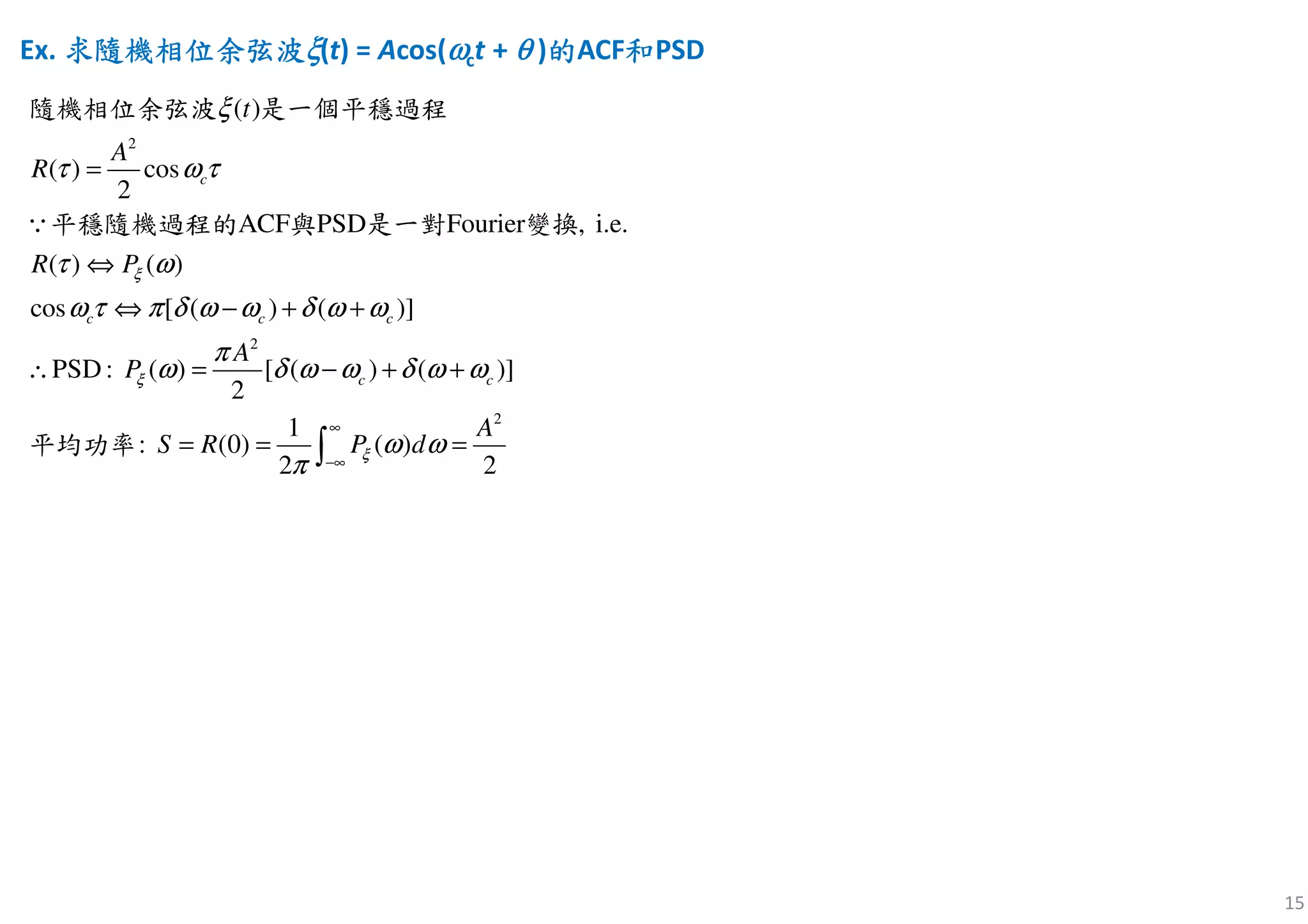 15
Ex. 求求求求隨機相位余弦波隨機相位余弦波隨機相位余弦波隨機相位余弦波ξξξξ(t) = Acos(ωωωωct + θθθθ )的的的的ACF和和和和PSD
2
2
2
( )
( ) cos
2
( ) ( )
cos [ ( ) ( )]
PSD : ( ) [
ACF PSD Fourier , i.e.
( ) ( )]
2
1
: (0 ( ))
2 2
c
c c c
c c
A
R
R P
A
P
A
S R P
t
d
ξ
ξ
ξ
ξ
τ ω τ
τ ω
ω τ π δ ω ω δ ω ω
π
ω δ ω ω δ ω ω
ω ω
π
∞
−∞
=
⇔
⇔ − + +
∴ = − + +
= = =∫
∵
隨機相位余弦波 是一個平穩過程
平穩隨機過程的 與 是一對 變換
平均功率
 