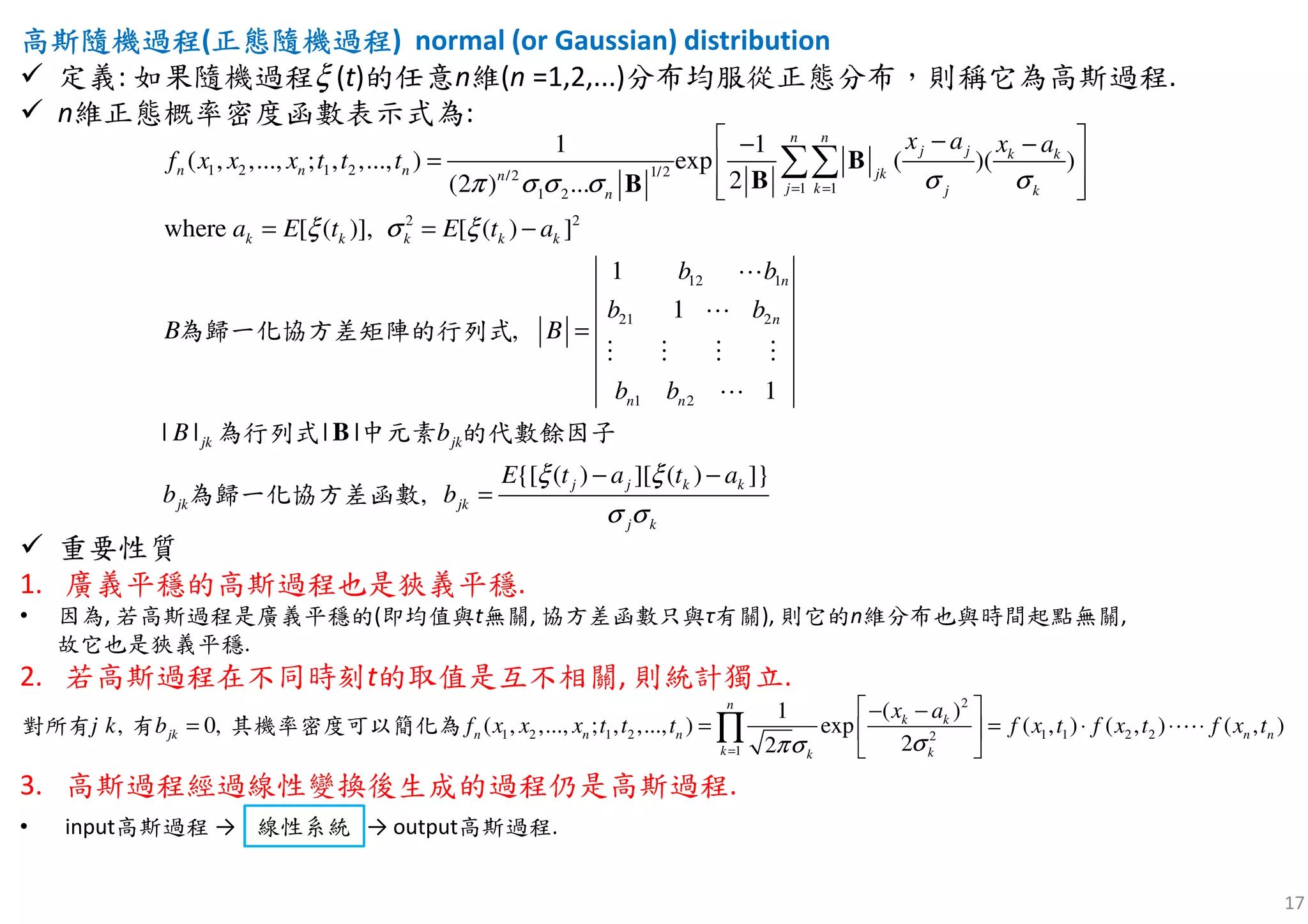 17
高斯隨機高斯隨機高斯隨機高斯隨機過程過程過程過程(正正正正態隨機態隨機態隨機態隨機過程過程過程過程) normal (or Gaussian) distribution
定義: 如果隨機過程ξ (t)的任意n維(n =1,2,...)分布均服從正態分布，則稱它為高斯過程.
n維正態概率密度函數表示式為:
重要性質
1. 廣義平穩的高斯過程也是狹義平穩.
• 因為, 若高斯過程是廣義平穩的(即均值與t無關, 協方差函數只與τ有關), 則它的n維分布也與時間起點無關,
故它也是狹義平穩.
2. 若高斯過程在不同時刻t的取值是互不相關, 則統計獨立.
3. 高斯過程經過線性變換後生成的過程仍是高斯過程.
• input高斯過程 → 線性變換 → output高斯過程.
1 2 1 2 1/2/2
1 11 2
2 2
12 1
21 2
1 2
1 1
( , ,..., ; , ,..., ) exp ( )( )
2(2 ) ...
where [ ( )], [ ( ) ]
1
1
1
| |
,
| |
n n
j j k k
n n n jkn
j k j kn
k k k k k
j
n
j
n
k
n
k
n
x a x a
f x x x t
B
B
t t
a E t E t a
b
b b
b
b
b
B
b
σ σπ σ σ σ
ξ σ ξ
= =
 − −−
=  
  
= = −
=
∑∑ B
BB
B
⋯
⋯
⋮ ⋮ ⋮ ⋮
⋯
為歸一化協方差矩陣的行列式
為行列式 中元素 的代數
{[ ( ) ][ ( ]}
,
)
j
j j k k
jkk
j k
E t a t a
bb
ξ ξ
σ σ
− −
=
餘因子
為歸一化協方差函數
2
1 2 1 2 1 1 2 22
1
( )1
( , ,..., ;, 0 , ,..., ) exp ( , ) ( , ) (, ),
22
n
k k
n n n n n
k kk
jk
x a
f x x x t t t f x t f x t f x tj k b
σπσ=
 − −
= = ⋅ ⋅ ⋅ 
 
= ∏ ⋯對所有 有 其機率密度可以簡化為
線性系統
 