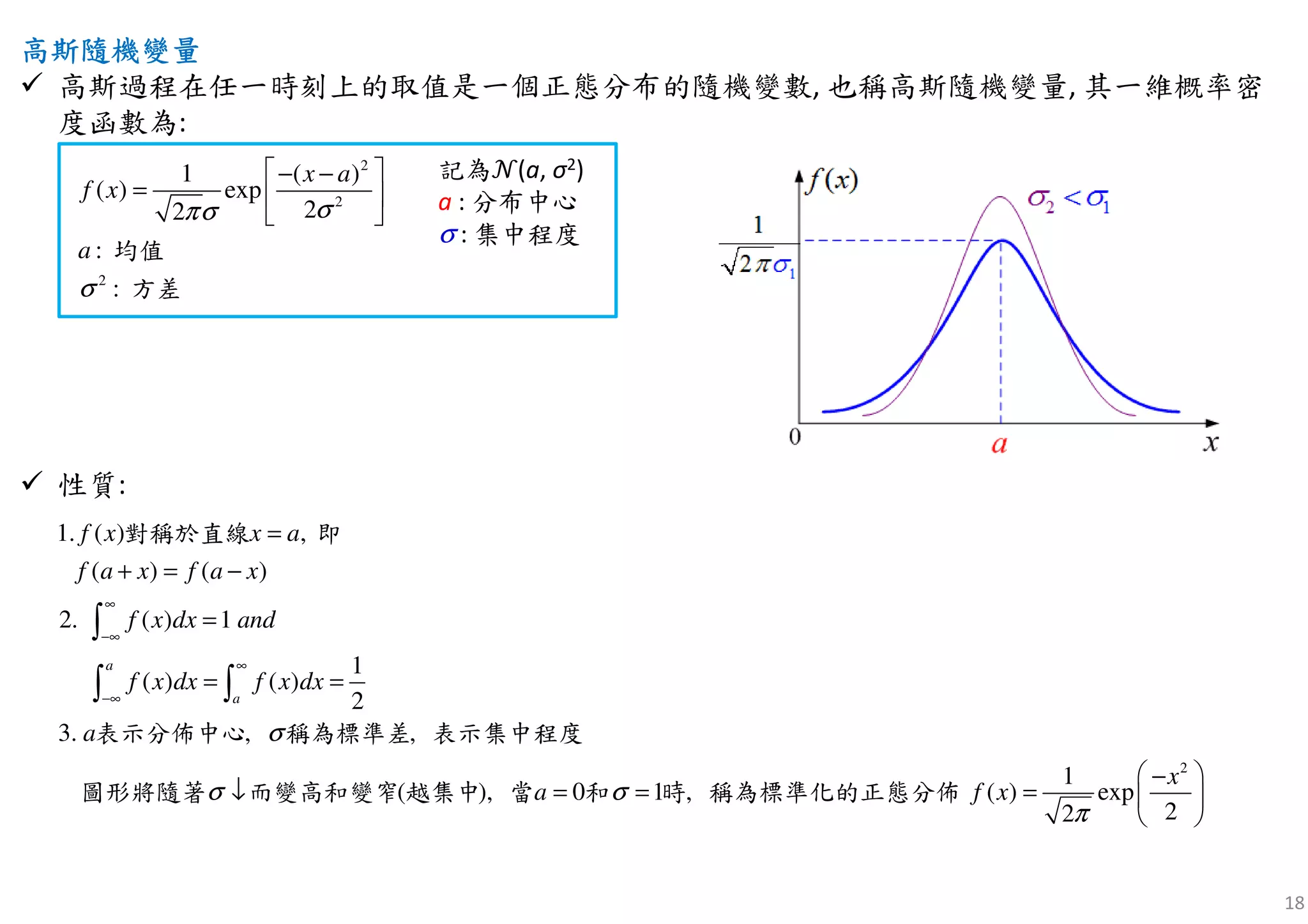 18
高斯隨機高斯隨機高斯隨機高斯隨機變變變變量量量量
高斯過程在任一時刻上的取值是一個正態分布的隨機變數, 也稱高斯隨機變量, 其一維概率密
度函數為:
性質:
2
2
2
1 ( )
( ) exp
22
:
:
a
a
x
f x
σπσ
σ
 − −
=  
 
均值
方差
記為ࣨ(a, σ2)
a : 分布中心
σ : 集中程度
2
1. ( )
( ) ( )
( ) 1
1
( ) ( )
2
3.
1
( ) ex
,
2.
, ,
( ), 0 1 , p
22
a
a
f a x f a
f x x a
a
a
x
f x dx and
f x dx f x dx
x
f x
σ
σ
π
σ
∞
−∞
∞
−∞
+ = −
=
= =
 −
=  
 
=
↓ = =
∫
∫ ∫
對稱於直線 即
表示分佈中心 稱為標準差 表示集中程度
圖形將隨著 而變高和變窄 越集中 當 和 時 稱為標準化的正態分佈
 