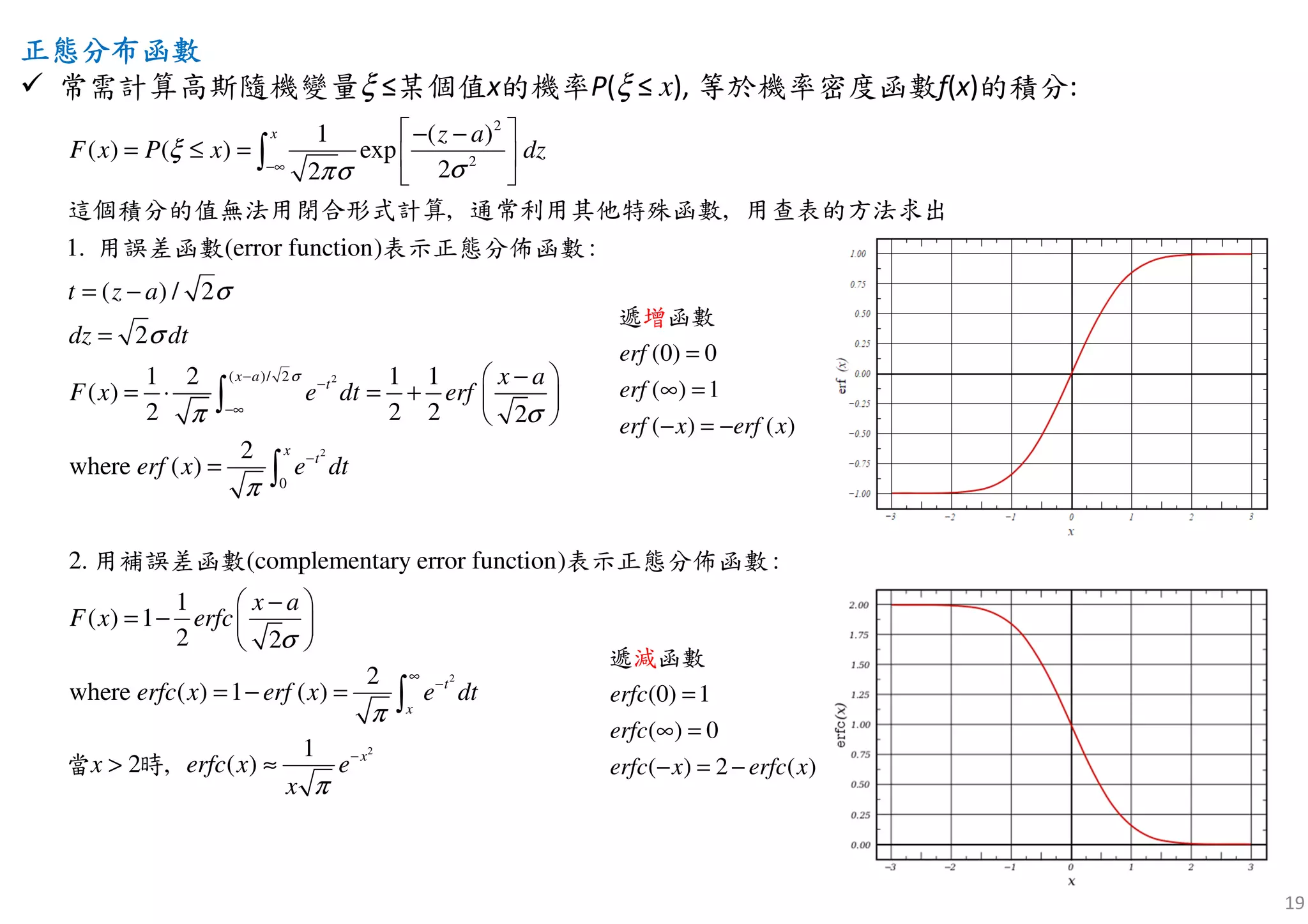 19
正正正正態分布函數態分布函數態分布函數態分布函數
常需計算高斯隨機變量ξ ≤某個值x的機率P(ξ ≤ x), 等於機率密度函數f(x)的積分:
2
2
2
2
( )/ 2
0
1 ( )
( ) ( ) exp
22
error function)
( ) / 2
2
1 2 1
, ,
1
( )
2 2 2 2
2
( )
1. ( :
where
2
x
x a
t
x
t
z a
F x P x dz
t z a
dz dt
x a
F x e dt erf
erf x e dt
σ
ξ
σπσ
σ
σ
π σ
π
−∞
−
−
−∞
−
 − −
= ≤ =  
 
= −
=
− 
= ⋅ = +  
 
=
∫
∫
∫
這個積分的值無法用閉合形式計算 通常利用其他特殊函數 用查表的方法求出
用誤差函數 表示正態分佈函數
2
2
. )
1
( ) 1
2 2
(complementary error function :
wh
2
( ) 1 (ere
2 ,
)
1
( )
t
x
x
x a
F x erfc
erfc x erf x e dt
erfc xx e
x
σ
π
π
∞
−
−
− 
= −  
 
= − =
≈>
∫
用補誤差函數 表示正態分佈函數
當 時
(0) 0
( ) 1
( ) ( )
erf
erf
erf x erf x
=
∞ =
− = −
遞 函增 數
(0) 1
( ) 0
( ) 2 ( )
erfc
erfc
erfc x erfc x
=
∞ =
− = −
遞 函數減
 