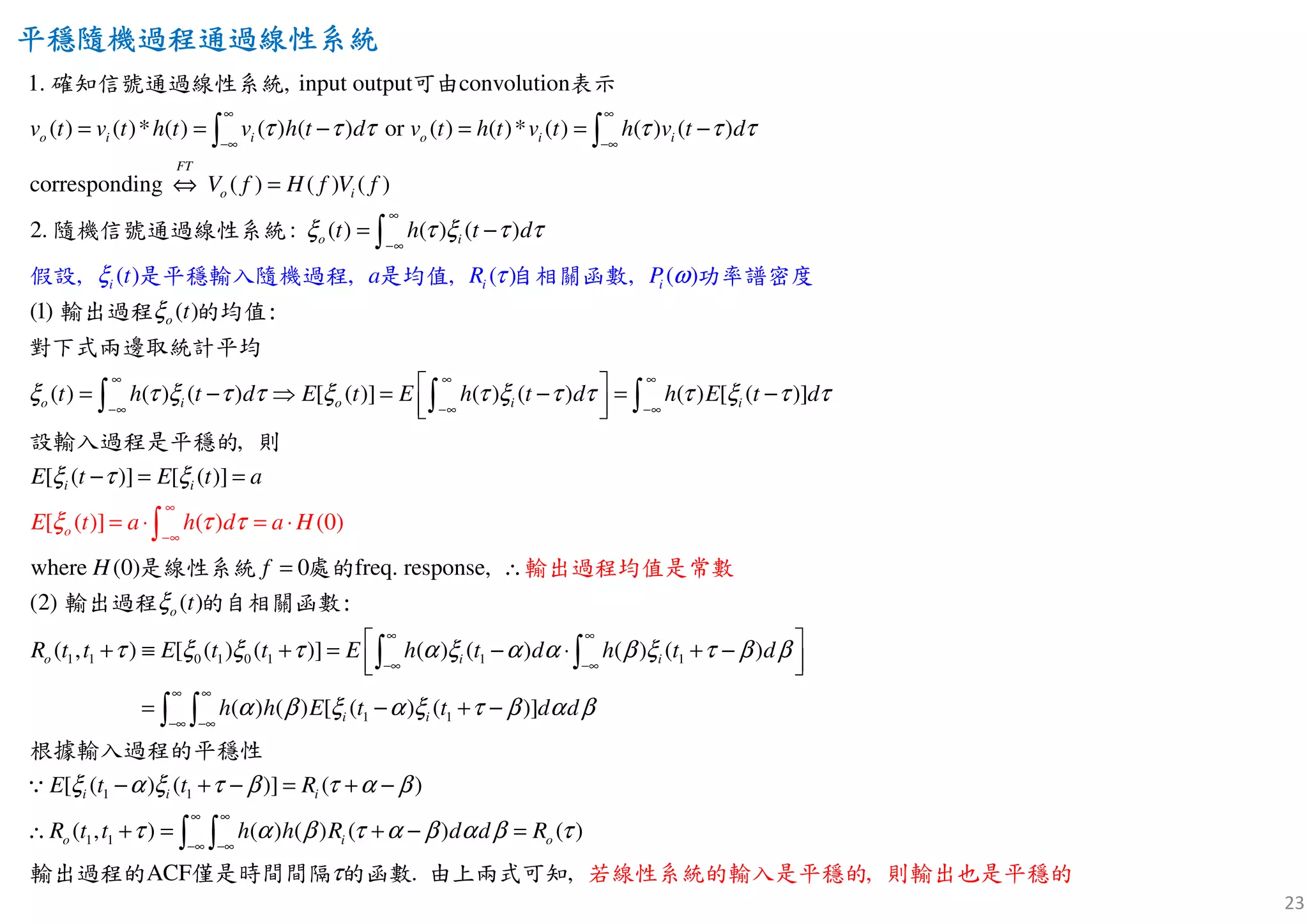 23
平穩隨機過程通過線性平穩隨機過程通過線性平穩隨機過程通過線性平穩隨機過程通過線性系統系統系統系統
( ) ( )* ( ) ( ) ( ) or ( ) ( )* ( ) ( ) ( )
corresponding
1. ,
( ) ( ) ( )
2. ( ) ( ) ( )
input output convol
,
utio
:
( )
n
o i i o i i
FT
o i
o i
i
v t v t h t v h t d v t h t v t h v t d
V f H f V f
t h t d
tξ
τ τ τ τ τ τ
ξ τ ξ τ τ
∞ ∞
−∞ −∞
∞
−∞
= = − = = −
⇔ =
= −
∫ ∫
∫
確知信號通過線性系統 可由 表示
隨機信號通過線性系
假設 是平
統
穩輸入隨
( )
( ) ( ) ( ) [ ( )] ( ) (
[ (
(1)
, , ( )
) ( ) [ ( )]
[ ( )]
)] ( )
[ (
, ( )
(0
]
)
,
)
w
o
o
o i o i i
i i
i i
t h t d E t E h t d h E t d
E t E t
a R
E t a h a H
a
t
d
P
ξ
ξ τ ξ τ τ ξ τ ξ τ τ τ ξ τ τ
ξ
τ
τ
τ τ
ξ
ξ
ω
∞ ∞ ∞
−∞ −∞
∞
∞
−
−
∞
 =
= ⋅
− ⇒ = − = −
  
− = =
= ⋅
∫ ∫ ∫
∫
輸出過程 的均值:
對下式兩邊取統
機過程 是均值 自相關函數 功率譜密度
計平均
設輸入過程是平穩的 則
1 1 0 1 0 1 1 1
1 1
here (0) 0 freq. response,
( )
( , ) [ ( ) ( )] ( ) ( ) ( ) ( )
( ) ( ) [ (
(2)
) (
[
)]
o
o i i
i i
H f
R t t E t t E h t d h t d
h h E
t
t t d d
E
ξ
τ ξ ξ τ α ξ α α β ξ τ β β
α β ξ α ξ τ β α β
ξ
∞ ∞
−∞ −∞
∞ ∞
−∞ −∞
= ∴
 + ≡ + = − ⋅ + −
  
= − + −
∫ ∫
∫ ∫
∵
輸出
輸出過程 的自相關函數:
根據輸入過
過程均值是常
程的平穩性
系統 數是線性 處的
1 1
1 1
( ) ( )] ( )
( , ) ( ) ( )
AC
)
. ,
(
,F
) (
i i i
o i o
t t R
R t t h h R d d R
α ξ τ β τ α β
τ α β τ α β α β τ
τ
∞ ∞
−∞ −∞
− + − = + −
∴ + = + − =∫ ∫
輸出過程的 僅是時間間隔 的函數 由上兩式可知 若線性系統的輸入是平穩的 則輸出也是平穩的
 