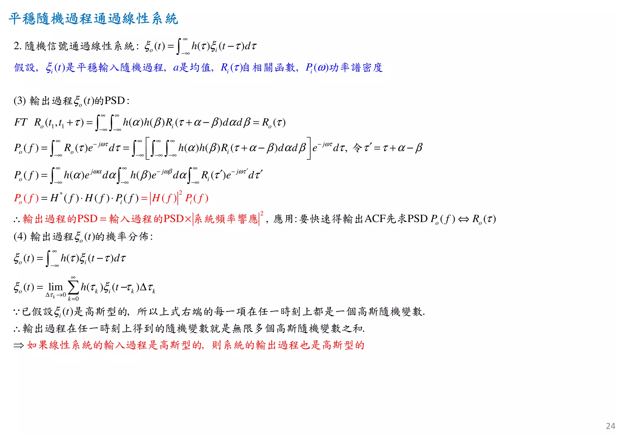 24
平穩隨機過程通過線性平穩隨機過程通過線性平穩隨機過程通過線性平穩隨機過程通過線性系統系統系統系統
1 1
:
(3) P
, ( ) , ,
2. ( ) ( ) ( )
( )
( , ) ( ) ( ) ( ) ( )
( ) ( ) ( ) ( )
SD:
(
( ) , ( )
o i
o
o i
i i
o
i
o
j
o i
t h t d
FT R t t h
t a
h R d d R
P f R e h R
P
d
t
R
hωτ
ξ τ ξ τ τ
ξ τ ω
ξ
τ α β τ α β α β τ
τ τ α β τ α
∞
−∞
∞ ∞
−∞ −∞
∞ ∞ ∞
−
−∞ −∞ −∞
= −
+ = + − =
= = +
∫
∫ ∫
∫ ∫ ∫
隨機信號通過線性系統
輸出
假設 是平穩輸入隨機過程 是均值 自相關函數 功率譜密度
過程 的
2
2
*
) ,
( ) ( ) ( ) ( )
( ) ( ) ( )
, : ACF PSD ( ) ( )
(( )
( ) ( ) ( )
PS
4) :
D PSD
j
j j j
o i
o
o i
o
o
i
o
d d e d
P f h e d h e d R e d
H f H f P f
P f
f
t
P f f P
R
H
ωτ
ωα ωβ ωτ
β α β τ τ τ α β
α α β α τ τ
τ
ξ
ξ
∞
−
−∞
∞ ∞ ∞ ′− −
−∞ −∞ −∞
  ′− = + −
  
′ ′=
= ⋅ =
=
⋅
∴ ⇔×
∫
∫ ∫ ∫
輸出過程的
輸出過程
輸入過程
令
應用 要快速的 系統頻率
的機率分
響應 先求
佈
得輸出
0
0
( ) ( ) ( )
( ) lim ( ) ( )
) , .
.
,
(
k
i
o k i k k
k
i
t h t d
t h t
t
τ
τ ξ τ τ
ξ τ ξ τ τ
ξ
∞
−∞
∞
∆ →
=
= −
=
∴
⇒
− ∆
∫
∑
∵已假設 是高斯型的 所以上式右端的每一項在任一時刻上都是一個高斯隨機變數
輸出過程在任一時刻上得到的隨機變數就是無限多個高斯隨機
如果線性系統的輸入過程是高斯型的 則系統的輸出過程也是
變數之和
高斯型的
 