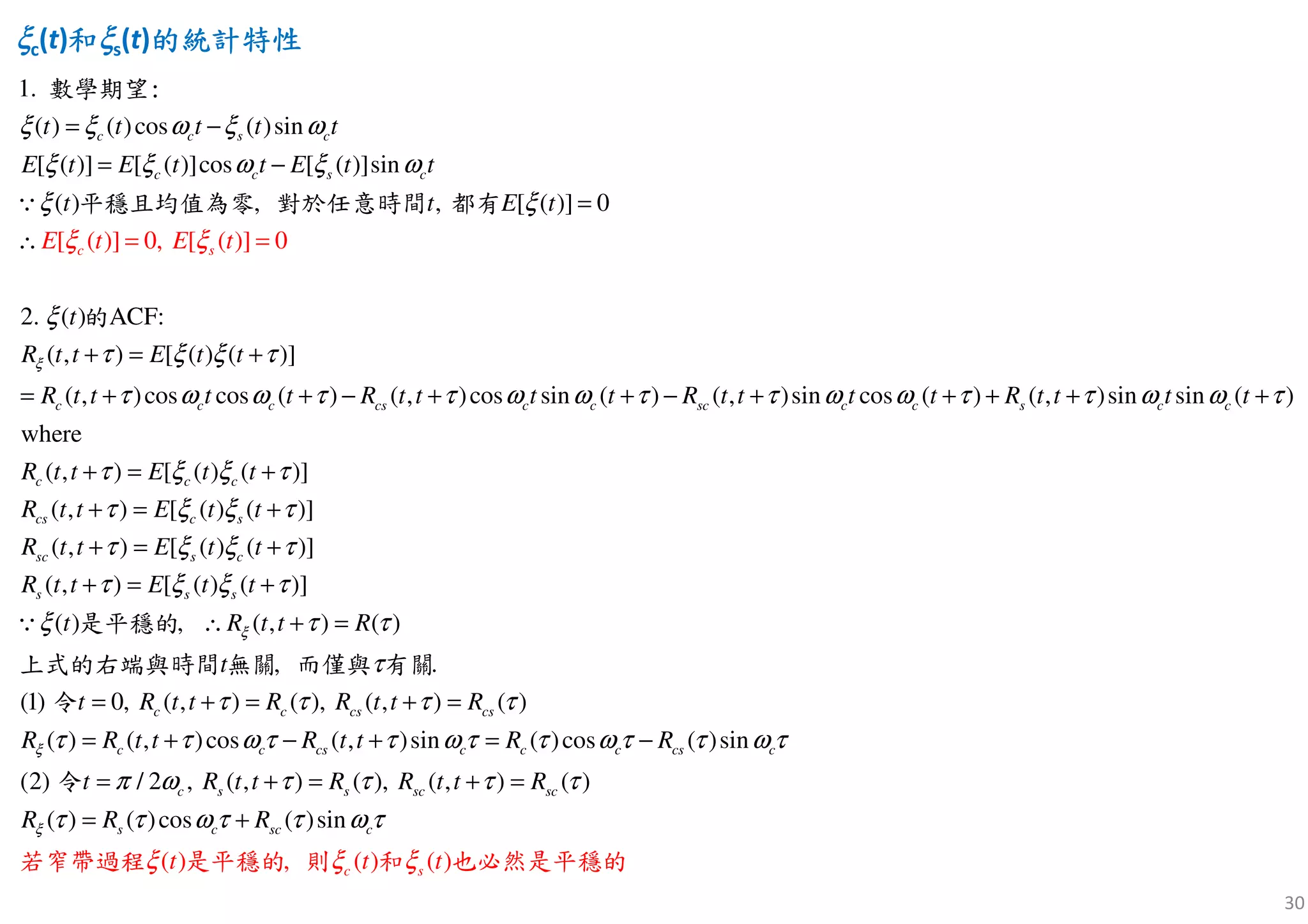 30
ξξξξc(t)和和和和ξξξξs(t)的統計特性的統計特性的統計特性的統計特性
[ ( )] 0,
1.
, ,
( ) ( )cos ( )sin
[ ( )] [ ( )]cos [ ( )]sin
( ) [ ( )] 0
2. ( )
( , ) [ ( ) ( )
[ ( )] 0
]
( , )cos co
ACF:
s ( ) ( ,
c c s c
c c s c
c c c
s
cs
c
t t t t t
E t E t t E t t
t E t
t
R t t E t t
R t t t
E t E
t R t t
t
t
ξ
ξ ξ ω ξ ω
ξ ξ ω ξ ω
ξ ξ
ξ
ξ
τ ξ ξ τ
τ ω ω
ξ
τ
= −
= −
=
∴
+ = +
= + + − +
= =
∵
數學期望:
平穩且均值為零 對於任意時間 都有
的
)cos sin ( ) ( , )sin cos ( ) ( , )sin sin ( )
where
( , ) [ ( ) ( )]
( , ) [ ( ) ( )]
( , ) [ ( ) ( )]
( , ) [ ( ) ( )]
( ) , ), (
c c sc c c s c c
c c c
cs c s
sc s c
s s s
t t R t t t t R t t t t
R t t E t t
R t t E t t
R t t E t t
R t t E t t
t R t tξ
τ ω ω τ τ ω ω τ τ ω ω τ
τ ξ ξ τ
τ ξ ξ τ
τ ξ ξ τ
τ ξ ξ τ
ξ τ
+ − + + + + +
+ = +
+ = +
+ = +
+ =
∴
+
+ =∵ 是平穩的 ( )
( , ) ( ), ( , ) ( )
( ) ( , )cos ( , )sin ( )cos ( )sin
(
, .
(1) 0,
(2) / 2 , ) ( ), ( , ), ( )
( ) ( )cos
c c cs cs
c c cs c c c cs c
s s sc sc
s
c
c sc
R
R t t R R t t R
R R t t R t t R R
R t t R R t t R
t
t
t
R R R
ξ
ξ
τ
τ
τ τ τ τ
τ τ ω τ τ ω τ τ ω τ τ ω τ
τ τπ ω τ τ
τ τ ω τ
+ = + =
= + − + = −
+ = + =
= +
=
=
上式的右端與時間 無關 而僅與 有關
令
令
( ) , ( )
( )sin
( )
c
c st t tξ ξ
τ
ξ
τ ω
若窄帶過程 是平穩的 則 和 也必然是平穩的
 