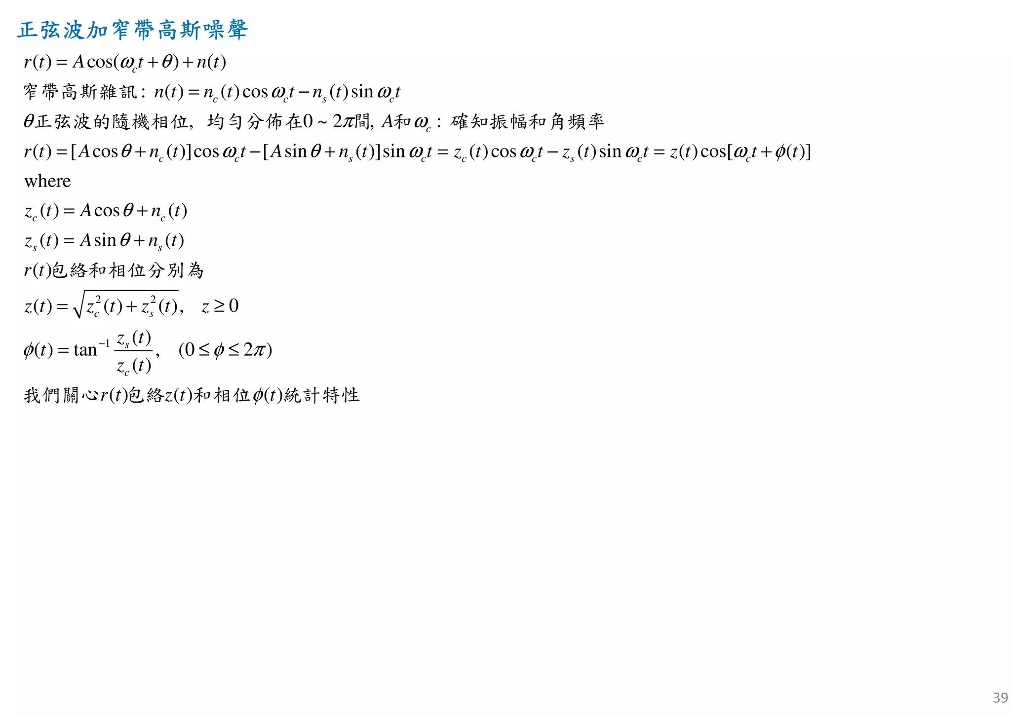 39
正弦波加窄帶高正弦波加窄帶高正弦波加窄帶高正弦波加窄帶高斯斯斯斯噪聲噪聲噪聲噪聲
( ) cos( ) ( )
( ) ( )cos ( )sin
( ) [ cos ( )]cos [ sin ( )]sin ( )cos ( )sin ( )cos[ (
:
, 0 ~ 2 ,
)]
where
( ) cos
:
(
c
c c s c
c
c c s c c c s c c
c c
r t A t n t
n t n t t n t t
r t A n t t A n t t z t t z t t z t t t
z t A n
A
ω θ
ω ω
θ ω
θ ω θ ω ω ω ω φ
θ
π
= + +
= −
= + − + = − = +
= +
窄帶高斯雜訊
正弦波的隨機相位 均勻分佈在 間 和 確知振幅和角頻率
2 2
1
)
( ) sin ( )
( )
( ) ( ) ( ), 0
( )
( ) tan , (0 2 )
( )
( ) ( ) ( )
s s
c s
s
c
t
z t A n t
r t
z t z t z t z
z t
t
z t
r t z t t
θ
φ φ π
φ
−
= +
= + ≥
= ≤ ≤
包絡和相位分別為
包我們 絡 和關心 相位 統計特性
 
