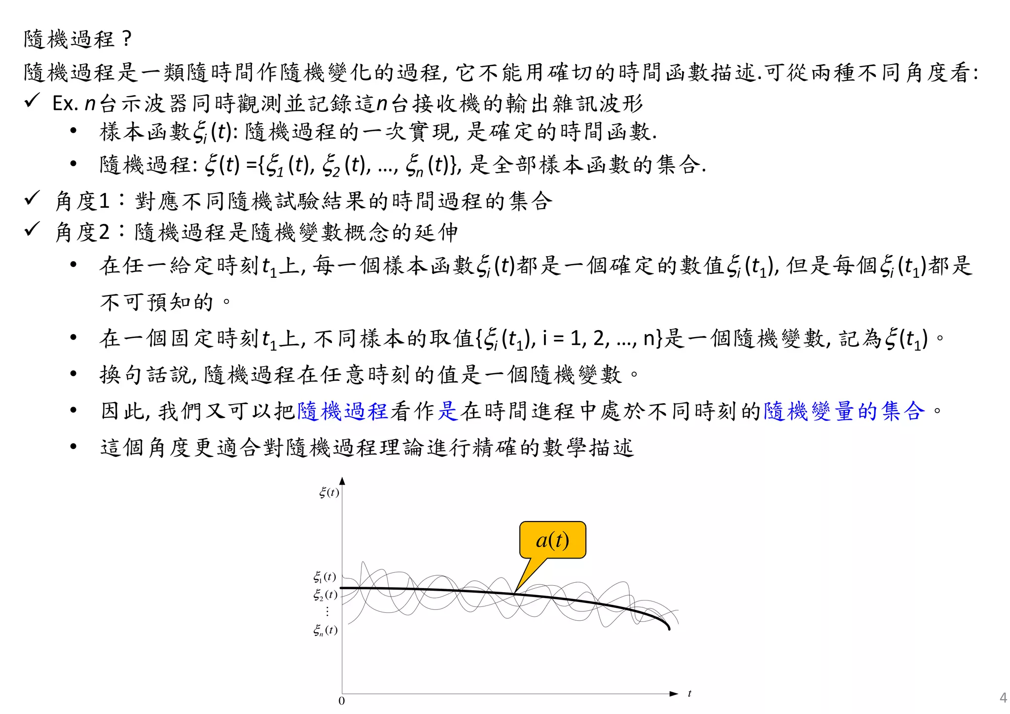 4
隨機過程 ?
隨機過程是一類隨時間作隨機變化的過程, 它不能用確切的時間函數描述.可從兩種不同角度看:
Ex. n台示波器同時觀測並記錄這n台接收機的輸出雜訊波形
• 樣本函數ξi (t): 隨機過程的一次實現, 是確定的時間函數.
• 隨機過程: ξ(t) ={ξ1 (t), ξ2 (t), …, ξn (t)}, 是全部樣本函數的集合.
角度1：對應不同隨機試驗結果的時間過程的集合
角度2：隨機過程是隨機變數概念的延伸
• 在任一給定時刻t1上, 每一個樣本函數ξi (t)都是一個確定的數值ξi (t1), 但是每個ξi (t1)都是
不可預知的。
• 在一個固定時刻t1上, 不同樣本的取值{ξi (t1), i = 1, 2, …, n}是一個隨機變數, 記為ξ(t1)。
• 換句話說, 隨機過程在任意時刻的值是一個隨機變數。
• 因此, 我們又可以把隨機過程看作是在時間進程中處於不同時刻的隨機變量的集合。
• 這個角度更適合對隨機過程理論進行精確的數學描述
( )tξ
t
0
1
2
( )
( )
( )n
t
t
t
ξ
ξ
ξ
⋮
a(t)
 