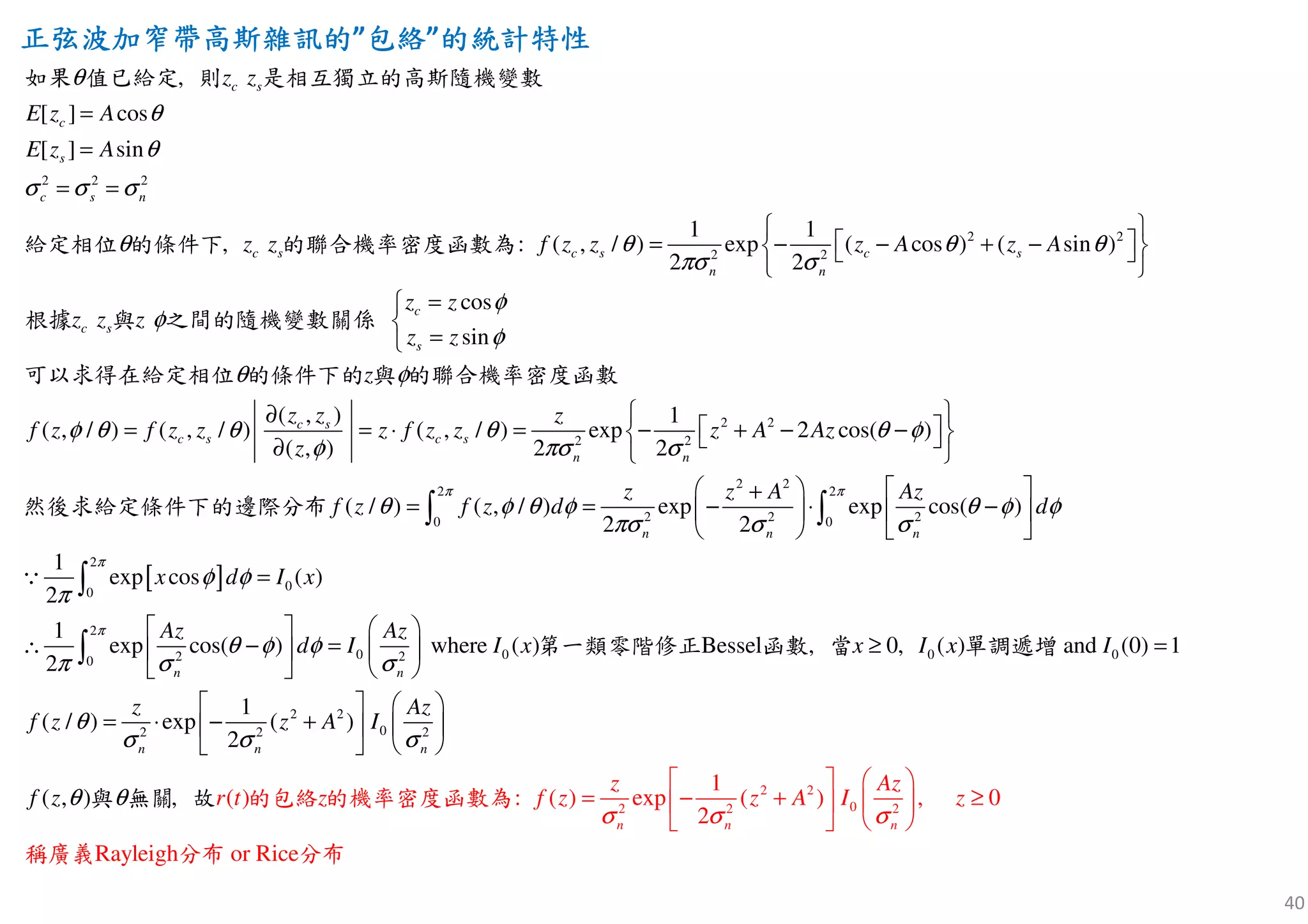 40
正弦波加窄帶高斯雜訊正弦波加窄帶高斯雜訊正弦波加窄帶高斯雜訊正弦波加窄帶高斯雜訊的的的的”包絡包絡包絡包絡”的的的的統計特性統計特性統計特性統計特性
2 2 2
2 2
2 2
[ ] cos
[ ] sin
1 1
( , / ) exp ( cos ) ( sin )
2 2
c
,
, :
os
sin
c s
c
s
c s n
c s c s c s
n n
c
c s
s
z z
E z A
E z A
z z f z z z A z A
z z
z z
z
z
z
θ
θ
θ
σ σ σ
θ θ θ θ
πσ σ
φ
φ
φ
θ
=
=
= =
 
 = − − + −  
 
=

=
如果 值已給定 則 是相互獨立的高斯隨機變數
給定相位 的條件下 的聯合機率密度函數為
根據 與 之間的隨機變數關係
可以求得在給定相位 的條件
2 2
2 2
2 2
2 2
2 2 20 0
( , ) 1
( , / ) ( , / ) ( , / ) exp 2 cos( )
( , ) 2 2
( / ) ( , / ) exp exp cos( )
2 2
1
exp
2
c s
c s c s
n n
n n n
z z z
f z f z z z f z z z A Az
z
z z A Az
f z f z d d
z
π π
φ
φ θ θ θ θ φ
φ πσ σ
θ φ θ φ θ φ φ
πσ σ σ
π
 ∂
 = = ⋅ = − + − −  ∂  
   +
= = − ⋅ −   
   
∫ ∫
∵
下的 與 的聯合機率密度函數
然後求給定條件下的邊際分布
[ ]
2
00
2
0 0 0 02 20
2 2
02 2 2
cos ( )
1
exp cos( ) where ( ) ( ) and (0) 1
2
1
(
Bessel ,
/ ) exp (
0,
,
)
2
( , ) :) ( (
n n
n n n
x
x d I x
Az Az
d I I x I x I
z Az
f z z A I
r t f zz zf
π
π
φ φ
θ φ φ
π σ σ
θ
σ σ σ
θ θ
=
   
∴ − = =  
   
   
= ⋅ − +   
 
≥
 
∫
∫ 第
的包絡
一類零階
的機
修正
率密
函
度
數
函
當
與 無關 故 數為
遞單調 增
2 2
02 2 2
1
) exp ( ) , 0
2
Rayleigh or Rice
n n n
z Az
z A I z
σ σ σ
   
= − + ≥  
   
稱廣義 分布 分布
 