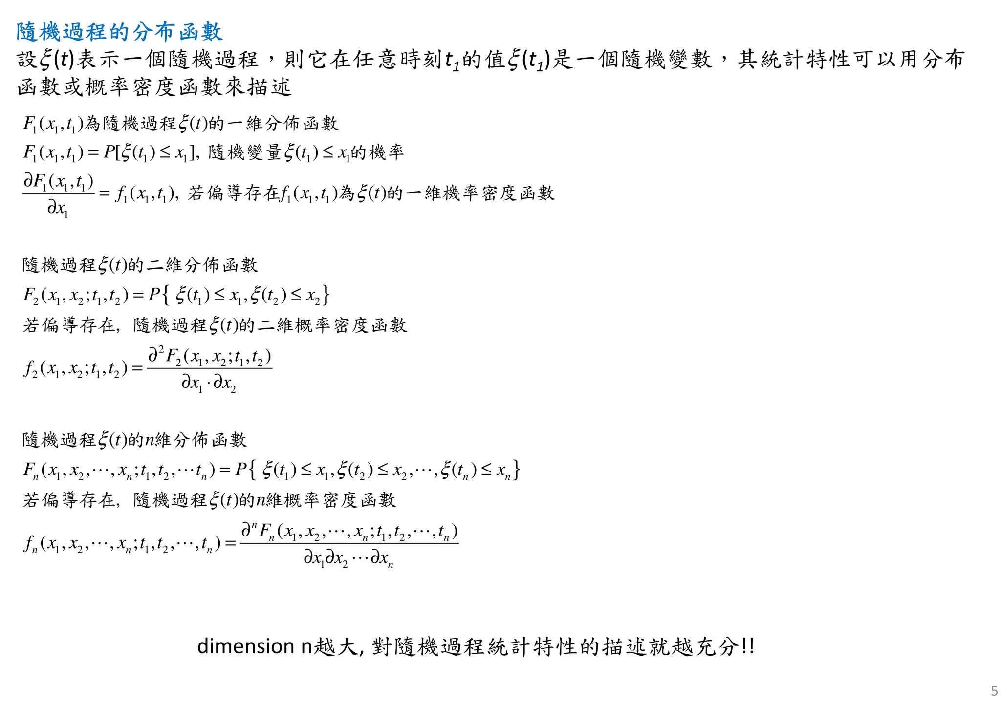 5
隨機過程隨機過程隨機過程隨機過程的分布函數的分布函數的分布函數的分布函數
設ξ(t)表示一個隨機過程，則它在任意時刻t1的值ξ(t1)是一個隨機變數，其統計特性可以用分布
函數或概率密度函數來描述
{ }
1 1 1
1 1 1 1 1 1 1
1 1 1
1 1 1 1 1 1
1
2 1 2 1 2 1 1 2 2
2 1 2 1
( , ) ( )
( , ) [ ( ) ], ( )
( , )
( , ), ( , ) ( )
( )
( , ; , ) ( ) , ( )
( )
( ,
,
;
F x t t
F x t P t x t x
F x t
f x t
t
f x t t
x
F x x t t P t x t x
f x x t
t
ξ
ξ ξ
ξ
ξ
ξ ξ
ξ
= ≤ ≤
∂
=
∂
= ≤ ≤
一維分佈函數
偏導存在 一維機率密度函數
隨機過程 的二維分佈函數
若偏導存在 隨機過程 的二維概率密度函
為隨機過程 的
隨機變量 的機率
數
若 為 的
{ }
2
2 1 2 1 2
2
1 2
1 2 1 2 1 1 2 2
1 2 1 2
1 2 1 2
1 2
( , ; , )
, )
( )
( , , , ; , , ) ( ) , ( ) , , ( )
( )
( , , , ; , , , )
( , , , ; , , , )
,
n n n n n
n
n n n
n n n
n
F x x t t
t
x x
F x x x t t t P t x t x t x
F x x x t t t
f x x x t t
x x
t
x
t
n
t
nξ
ξ ξ ξ
ξ
∂
=
∂ ⋅∂
= ≤ ≤ ≤
∂
=
∂ ∂ ∂
⋯ ⋯ ⋯
⋯ ⋯
⋯ ⋯
⋯
隨機過程 的 維分佈函數
若偏導存在 隨機過程 的 維概率密度函數
dimension n越大, 對隨機過程統計特性的描述就越充分!!
 