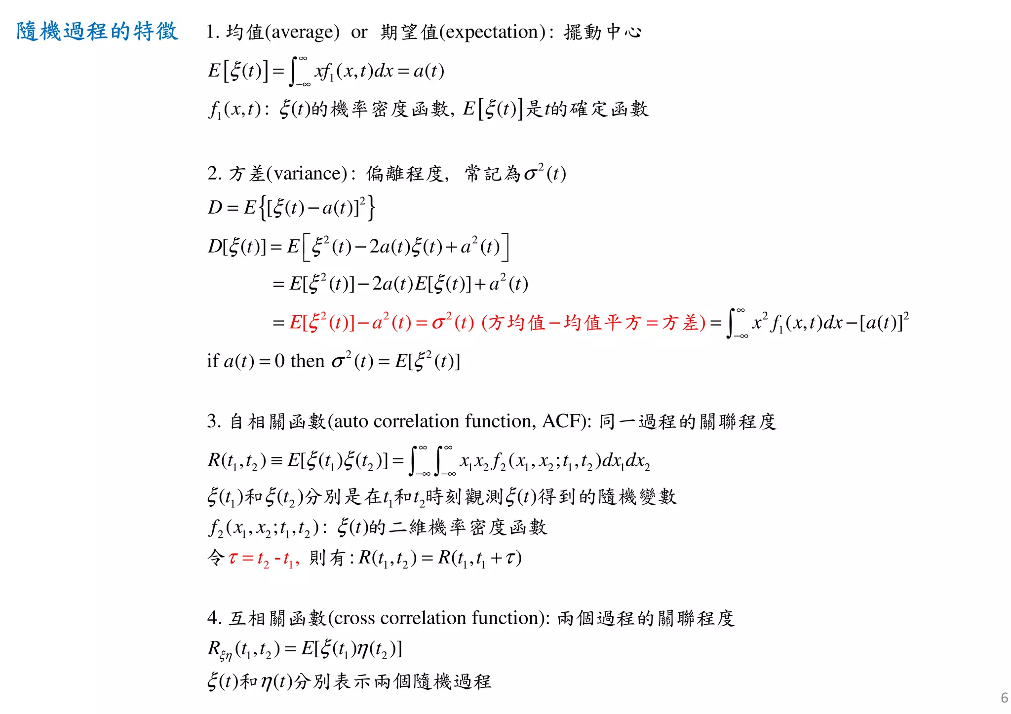 6
隨機過程隨機過程隨機過程隨機過程的特徵的特徵的特徵的特徵
[ ]
[ ]
{ }
2
2
1
2
2
2
1
1. (average) or (expectation):
( ) ( , ) ( )
( ): ( ) , ( )
2.
,
(variance) : , (
[ ( ) ( )]
[ ( )] ( ) 2 ( ) ( ) ( )
[ ( )]
)
E t xf x t dx a t
E t t
D E t a t
D t E t a
f x t t
t
t
t a t
E t
ξ
ξ ξ
ξ
ξ ξ ξ
ξ
σ
∞
−∞
= =
= −
 = − + 
=
∫
均值 期望值 擺動中心
是 的的機率密度函數
方差 偏離程度 常記為
確定函數
2 2
2
2 2
1
2 2
1 2 1 2 1
2
if 0 t
2 ( ) [ ( )] ( )
hen
(auto correla
( , ) [ ([
tion fun
)]
( )
c
( ) [ ( )]
3.
( ,
( )]
tion, ACF):
) [ ( ) (
( ) (
]
) ( )
)
a
a t E t a t
x f x t dx a t
t E t
E
R t t E t t
a t t
x
t
t
ξ
ξ
σ
ξ
σ ξ
ξ
∞
−∞
∞
− −∞
− +
= = −
=
≡
− = −
=
=
=
∫
∫
方均值 均值平方
自相關函數 同一過程的關 程
方
聯
差
度
2 1
2 2 1 2 1 2 1 2
1 2
2 1 2 1 2
1 2 1 1
2
1
1 2 1
2
- ,
( , ; , )
( ) ( ) ( )
( , ; , ):
:
(cross correlation functio
( )
( , ) ( , )
n4.
( , ) [ ( ) ( )]
(
):
)
x f x x t t dx dx
t t t
f x x t t
R t t R t t
R t t E t
t t
t
t
t
t t
ξη
ξ ξ ξ
ξ
τ
ξ η
ξ
τ
η
∞
∞
= +=
=
∫
和 分別是在 和 時刻觀測 得到的隨機變數
的二維機率密度函數
令 則有
互相關函數 兩個過程的關聯程度
和 ( )t 分別表示兩個隨機過程
 