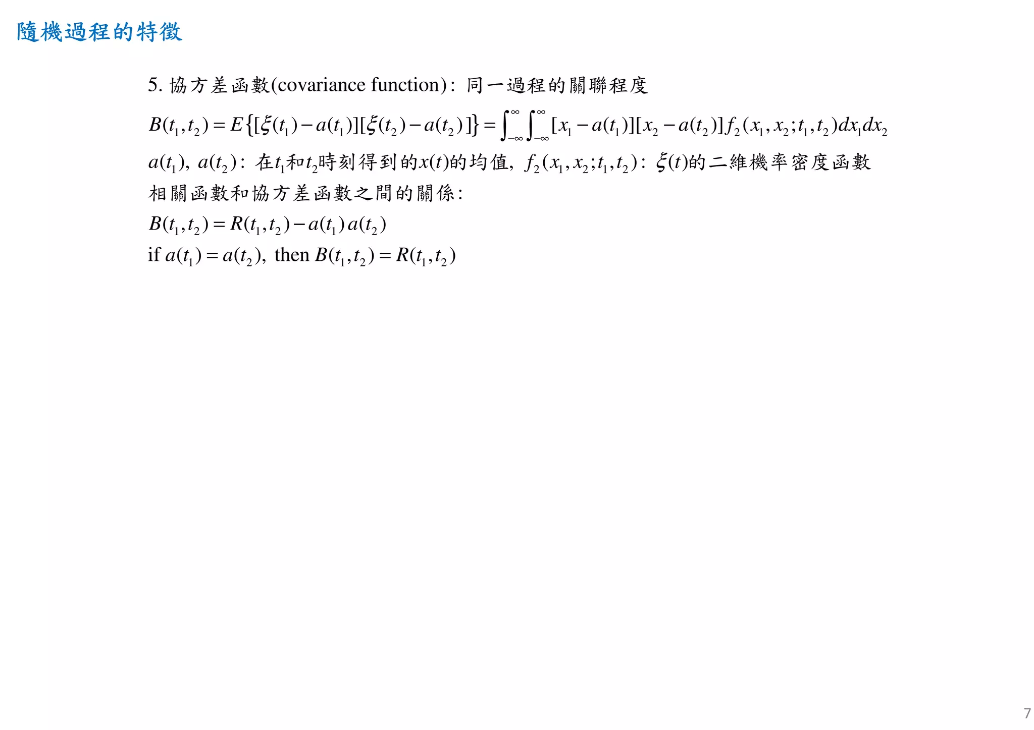 7
隨機過程隨機過程隨機過程隨機過程的特徵的特徵的特徵的特徵
{ }1 2 1 1 2 2 1 1 2 2 2 1 2 1 2 1 2
1 2 2 1 2 12 21
5.
( , ) [ ( ) ( )][ ( ) ( )] [ ( )][ (
(cova
)] ( , ; , )
( ), ( ): ( )
riance function):
( , ; , ): )(,
B t t E t a t t a t x a t x a t f x x t t dx dx
a t a t t x t tt f x x t t
ξ ξ
ξ
∞ ∞
−∞ −∞
= − − = − −∫ ∫
協方差函數 同一過程的關聯程度
在 和 時刻得到的 的均值 的二維機率密度函數
相關函數和協方差函數
1 2 1 2 1 2
1 2 1 2 1 2
( , ) ( , ) ( ) ( )
if ( ) ( ), then ) ( , )
:
( ,
B t t R t t a t a t
a t a t B t t R t t= =
= −
之間的關係
 