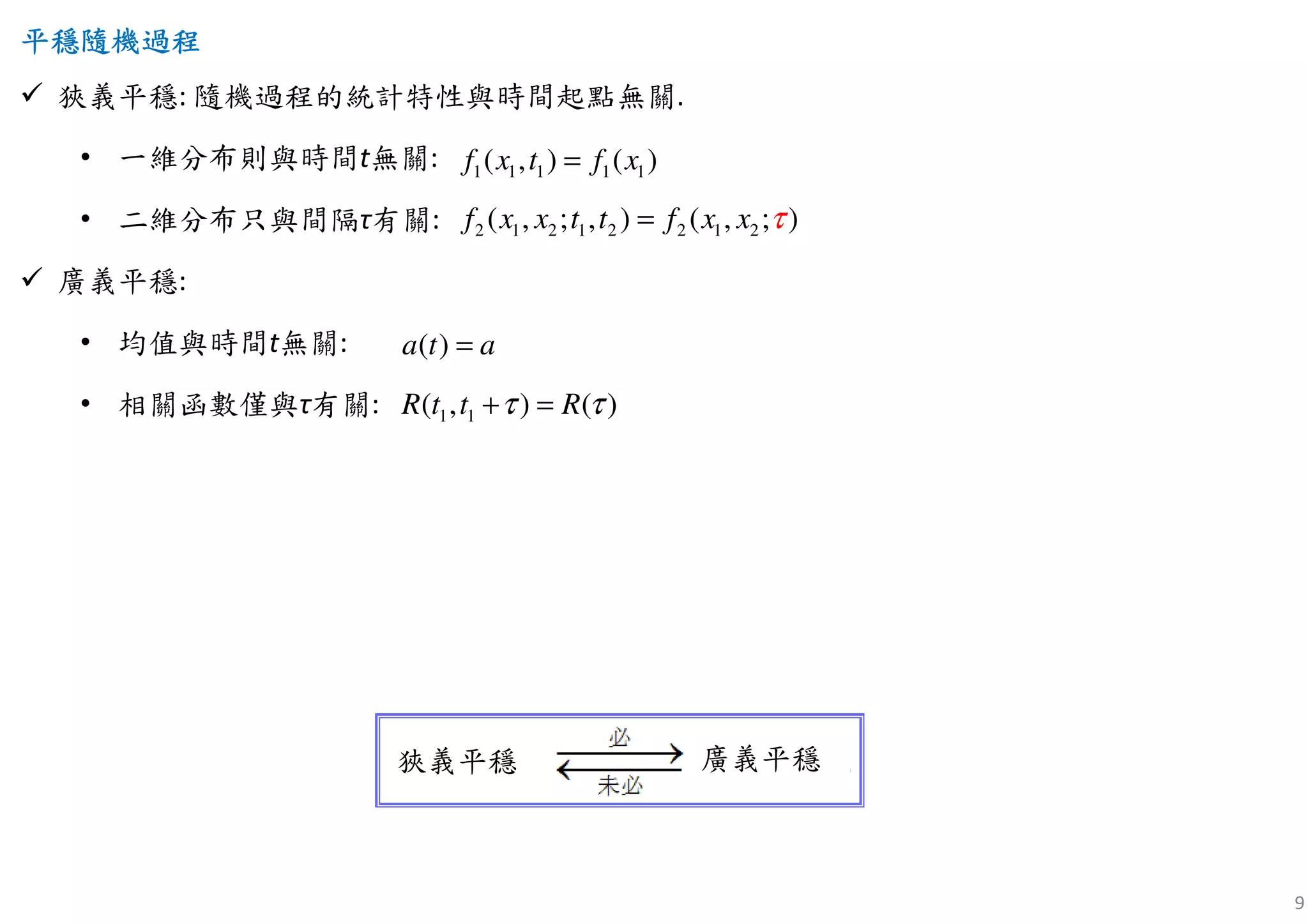 9
平穩隨機平穩隨機平穩隨機平穩隨機過程過程過程過程
狹義平穩: 隨機過程的統計特性與時間起點無關.
• 一維分布則與時間t無關:
• 二維分布只與間隔τ有關:
廣義平穩:
• 均值與時間t無關:
• 相關函數僅與τ有關:
2 1 2 1 2 2 1 2( , ; , ) ( , ; )f x x t t f x x τ=
1 1 1 1 1( , ) ( )f x t f x=
( )a t a=
1 1( , ) ( )R t t Rτ τ+ =
狹義平穩 廣義平穩
 