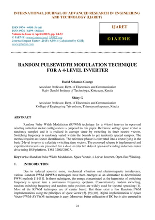 International Journal of Advanced Research in Engineering and Technology (IJARET), ISSN 0976 –
6480(Print), ISSN 0976 – 6499(Online), Volume 6, Issue 4, April (2015), pp. 24-33 © IAEME
24
RANDOM PULSEWIDTH MODULATION TECHNIQUE
FOR A 4-LEVEL INVERTER
David Solomon George
Associate Professor, Dept. of Electronics and Communication
Rajiv Gandhi Institute of Technology, Kottayam, Kerala
Shiny G
Associate Professor, Dept. of Electronics and Communication
College of Engineering Trivandrum, Thiruvananthapuram, Kerala
ABSTRACT
Random Pulse Width Modulation (RPWM) technique for a 4-level inverter in open-end
winding induction motor configuration is proposed in this paper. Reference voltage space vector is
randomly sampled and it is realized in average sense by switching its three nearest vectors.
Switching frequency is randomly varied within the bounds to get randomly spaced samples. The
method requires no sector identification. The reference phasor is converted into a vector lying in the
basic 2-level inverter to calculate switching time vectors. The proposed scheme is implemented and
experimental results are presented for a dual inverter fed 4-level open-end winding induction motor
drive using DSP platform, TMS 320LF2407A.
Keywords : Random Pulse Width Modulation, Space Vector, 4-Leevel Inverter, Open-End Winding.
1. INTRODUCTION
Due to reduced acoustic noise, mechanical vibration and electromagnetic interference,
various Random PWM (RPWM) techniques have been emerged as an alternative to deterministic
PWM methods [1]-[11]. In these techniques, the energy concentrated at the harmonics of switching
frequency is spread into a continuous frequency spectrum. Conventionally random switching,
random switching frequency and random pulse position are widely used for spectral spreading [1].
Most of the RPWM techniques are of carrier based. But there exist a few Random PWM
implementations using the principles of space vector [5], [9]-[10]. Digital implementation of Space
Vector PWM (SVPWM) techniques is easy. Moreover, better utilization of DC bus is also ensured in
INTERNATIONAL JOURNAL OF ADVANCED RESEARCH IN ENGINEERING
AND TECHNOLOGY (IJARET)
ISSN 0976 - 6480 (Print)
ISSN 0976 - 6499 (Online)
Volume 6, Issue 4, April (2015), pp. 24-33
© IAEME: www.iaeme.com/ IJARET.asp
Journal Impact Factor (2015): 8.5041 (Calculated by GISI)
www.jifactor.com
IJARET
© I A E M E
 