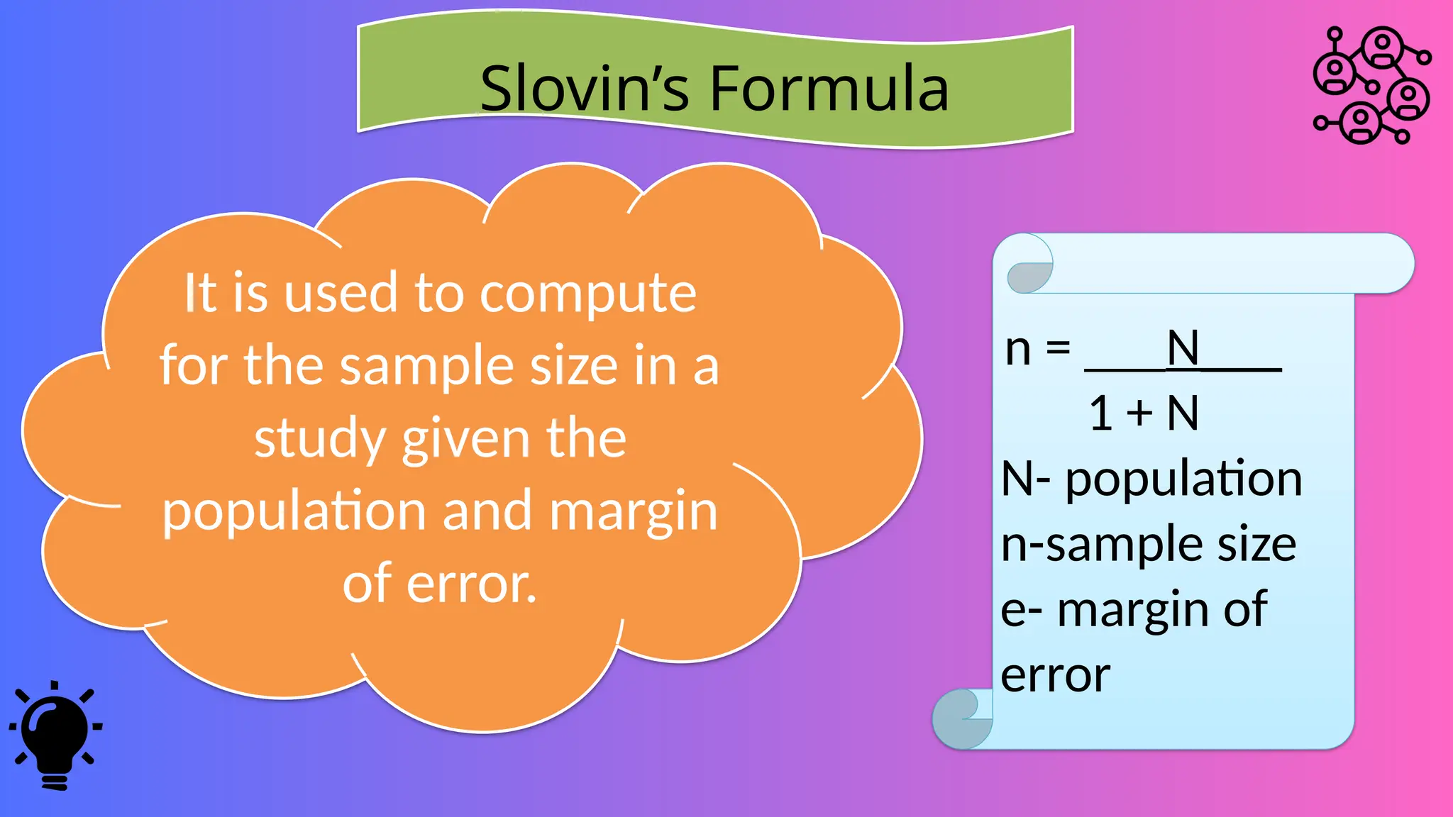 Slovin’s Formula
It is used to compute
for the sample size in a
study given the
population and margin
of error.
n = ___N___
1 + N
N- population
n-sample size
e- margin of
error
 