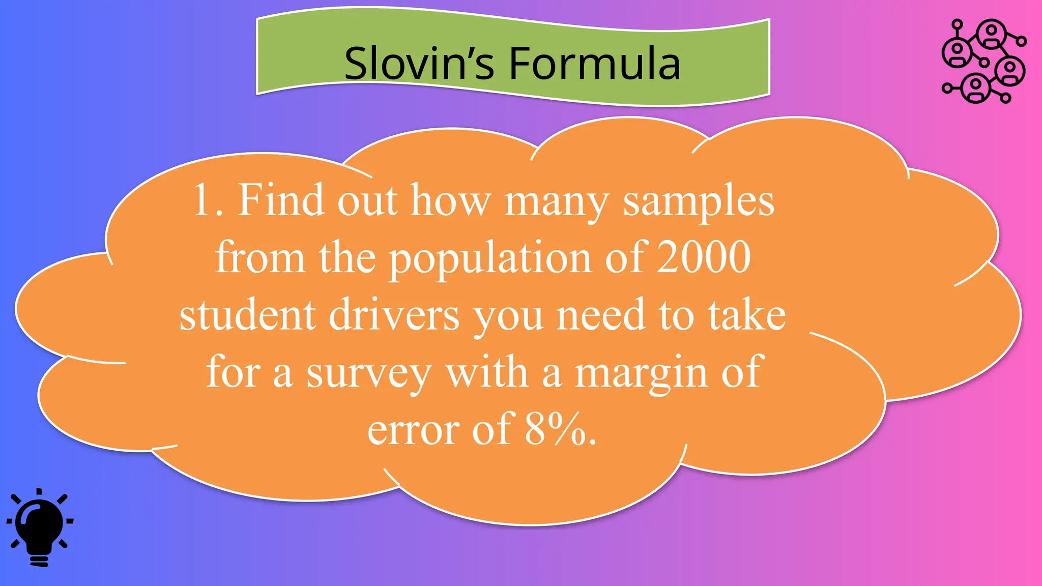 Slovin’s Formula
1. Find out how many samples
from the population of 2000
student drivers you need to take
for a survey with a margin of
error of 8%.
 