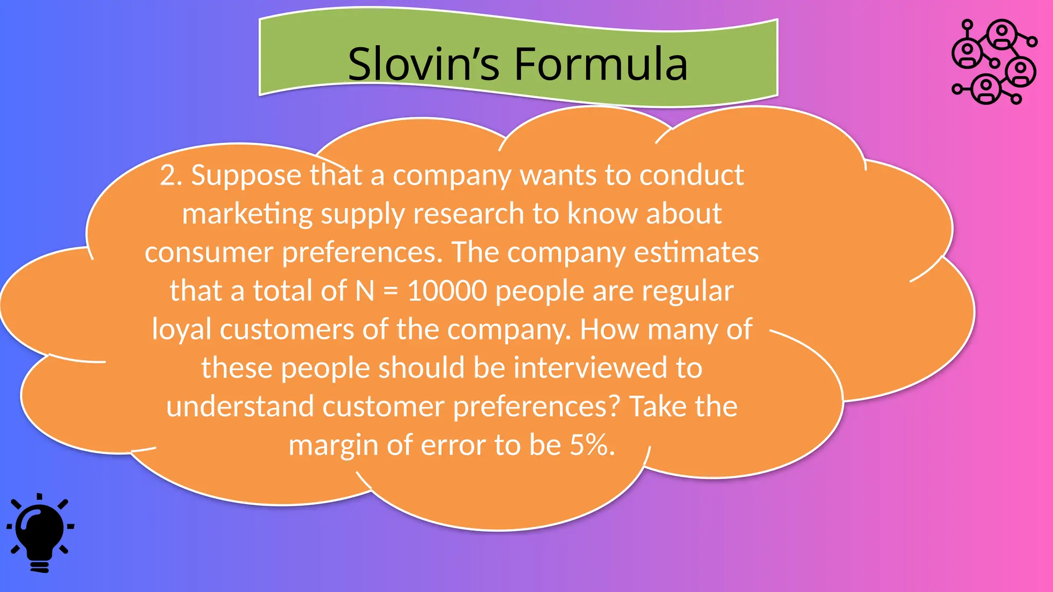 Slovin’s Formula
2. Suppose that a company wants to conduct
marketing supply research to know about
consumer preferences. The company estimates
that a total of N = 10000 people are regular
loyal customers of the company. How many of
these people should be interviewed to
understand customer preferences? Take the
margin of error to be 5%.
 