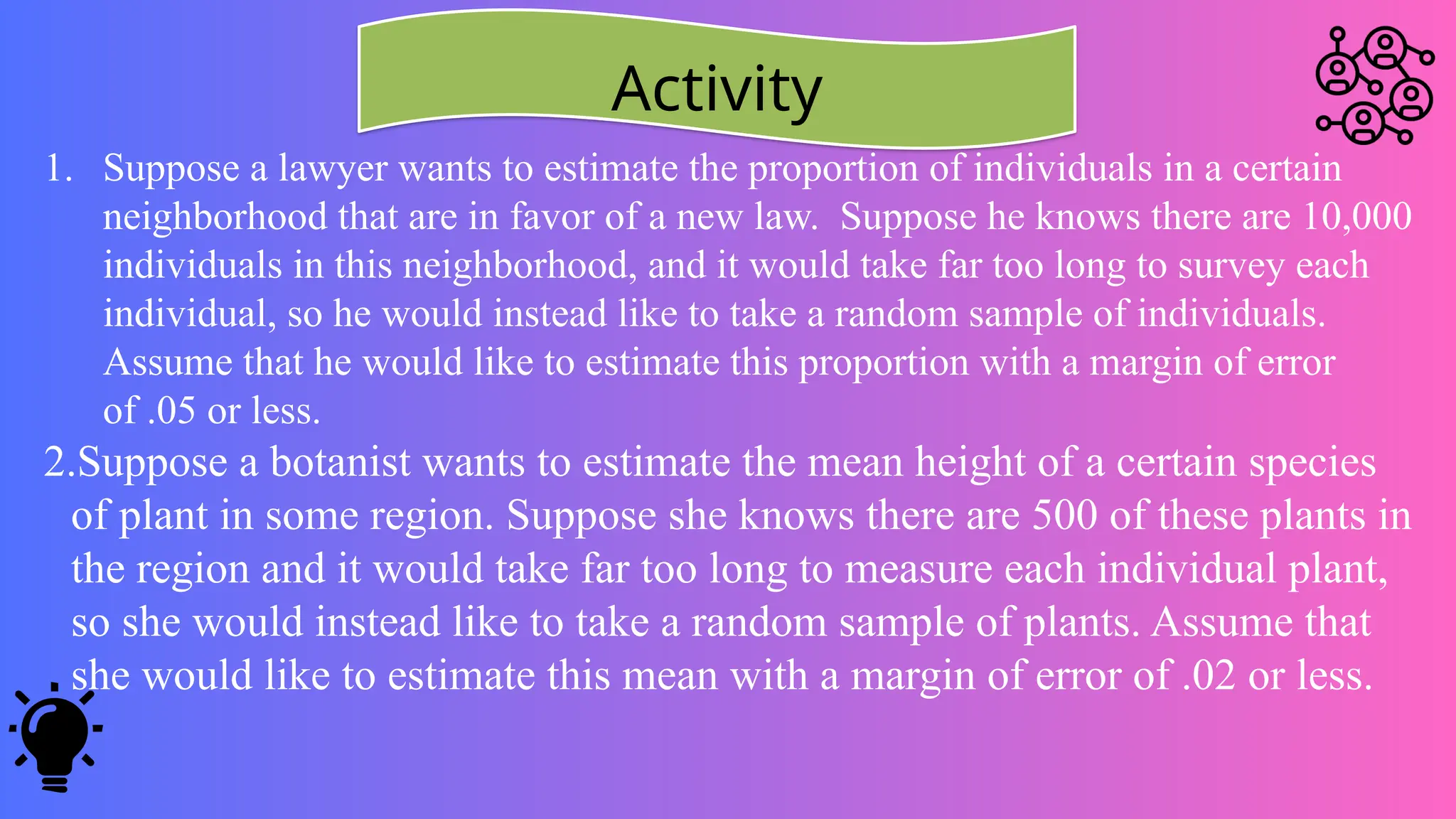 Activity
1. Suppose a lawyer wants to estimate the proportion of individuals in a certain
neighborhood that are in favor of a new law. Suppose he knows there are 10,000
individuals in this neighborhood, and it would take far too long to survey each
individual, so he would instead like to take a random sample of individuals.
Assume that he would like to estimate this proportion with a margin of error
of .05 or less.
2.Suppose a botanist wants to estimate the mean height of a certain species
of plant in some region. Suppose she knows there are 500 of these plants in
the region and it would take far too long to measure each individual plant,
so she would instead like to take a random sample of plants. Assume that
she would like to estimate this mean with a margin of error of .02 or less.
 