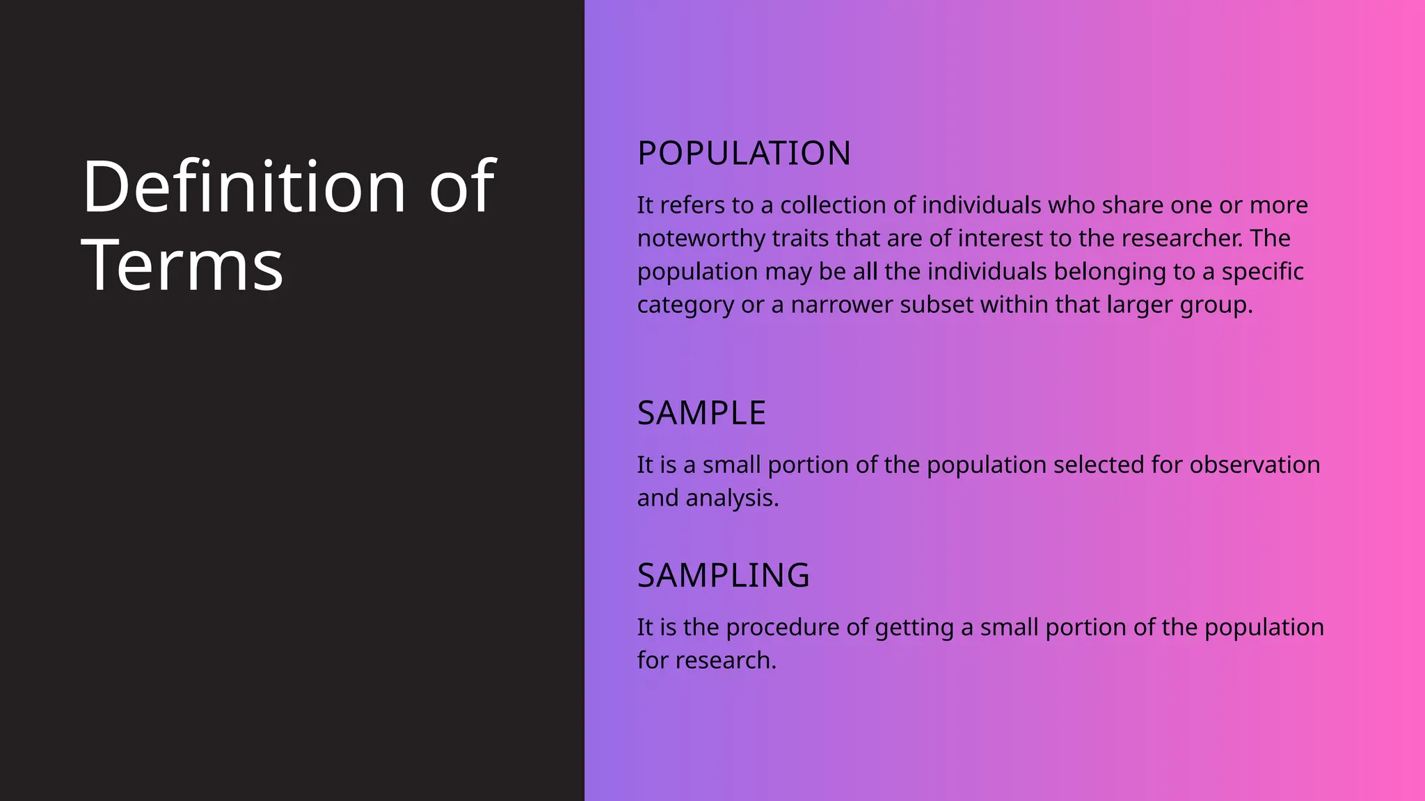 It refers to a collection of individuals who share one or more
noteworthy traits that are of interest to the researcher. The
population may be all the individuals belonging to a specific
category or a narrower subset within that larger group.
POPULATION
It is a small portion of the population selected for observation
and analysis.
SAMPLE
It is the procedure of getting a small portion of the population
for research.
SAMPLING
Definition of
Terms
 