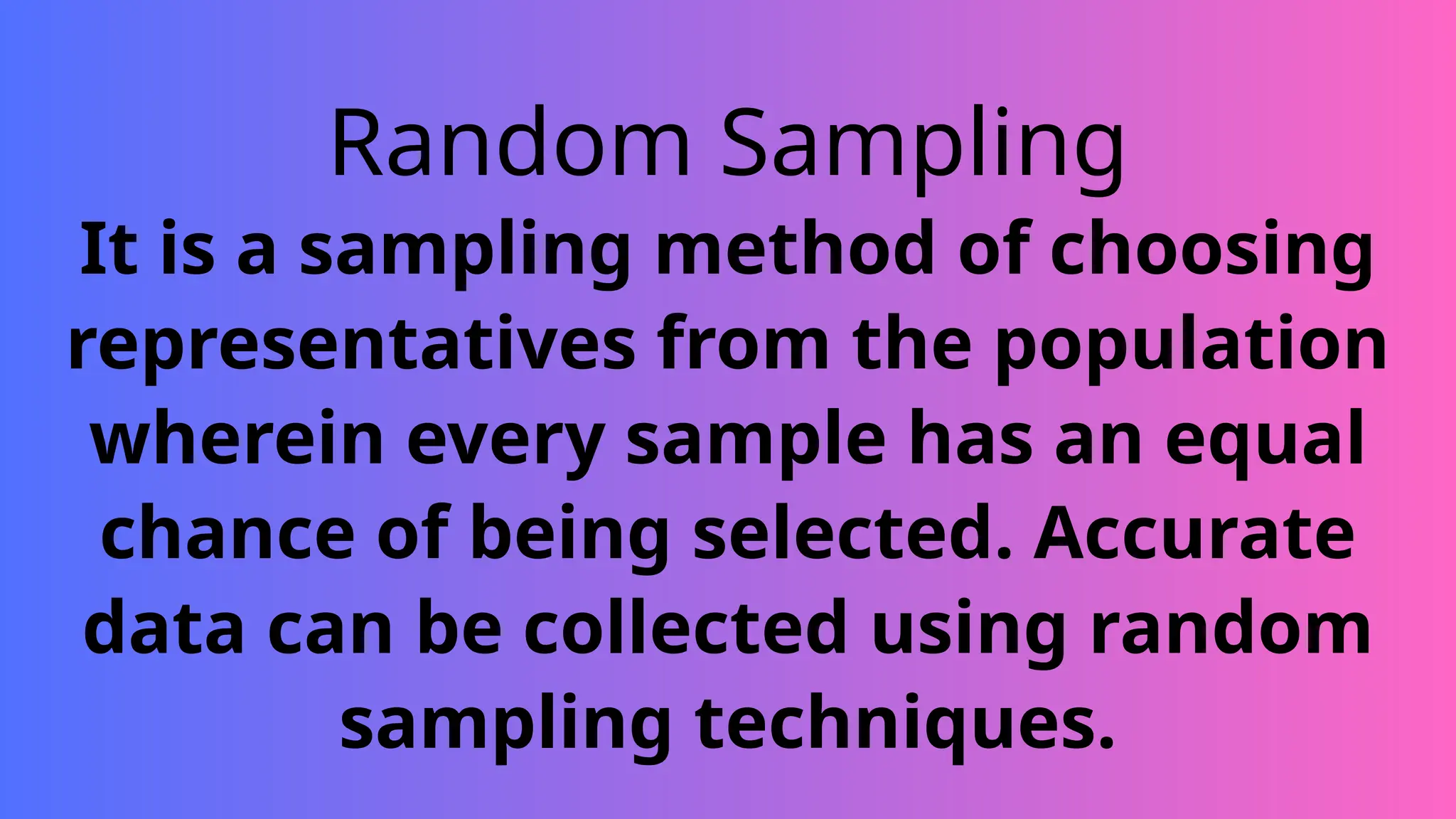 Random Sampling
It is a sampling method of choosing
representatives from the population
wherein every sample has an equal
chance of being selected. Accurate
data can be collected using random
sampling techniques.
 