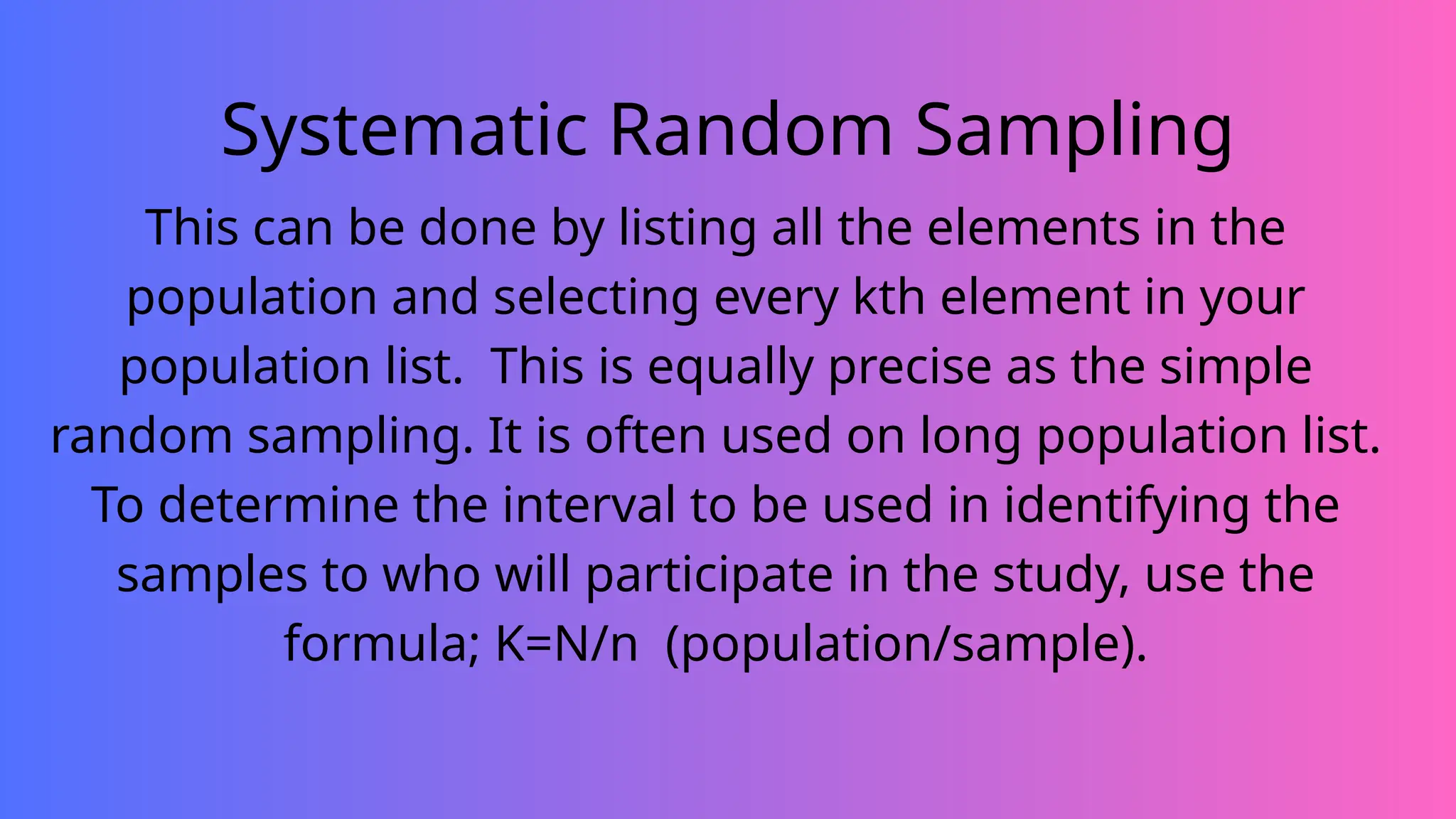 Systematic Random Sampling
This can be done by listing all the elements in the
population and selecting every kth element in your
population list. This is equally precise as the simple
random sampling. It is often used on long population list.
To determine the interval to be used in identifying the
samples to who will participate in the study, use the
formula; K=N/n (population/sample).
 
