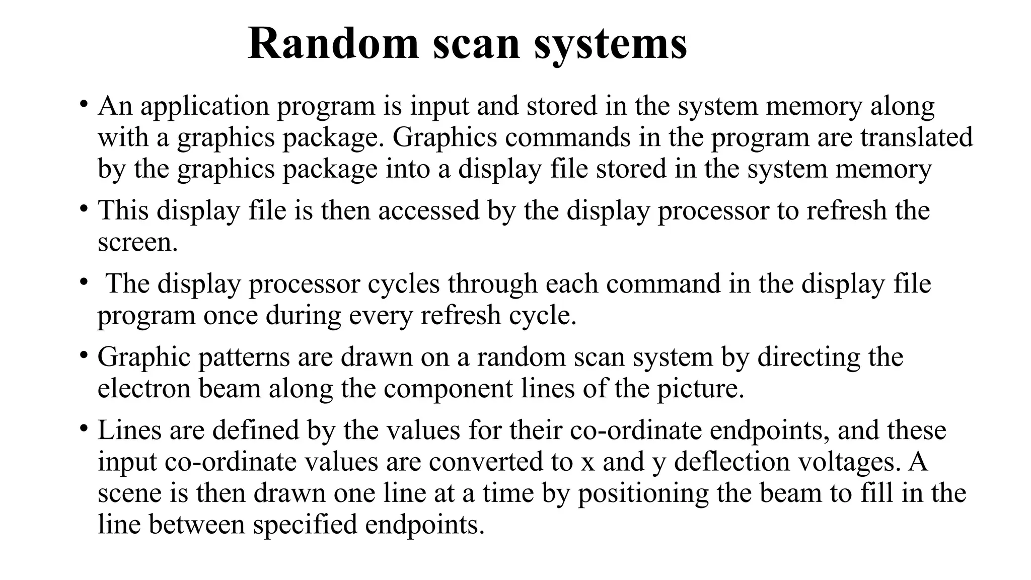 Random scan systems
• An application program is input and stored in the system memory along
with a graphics package. Graphics commands in the program are translated
by the graphics package into a display file stored in the system memory
• This display file is then accessed by the display processor to refresh the
screen.
• The display processor cycles through each command in the display file
program once during every refresh cycle.
• Graphic patterns are drawn on a random scan system by directing the
electron beam along the component lines of the picture.
• Lines are defined by the values for their co-ordinate endpoints, and these
input co-ordinate values are converted to x and y deflection voltages. A
scene is then drawn one line at a time by positioning the beam to fill in the
line between specified endpoints.
 