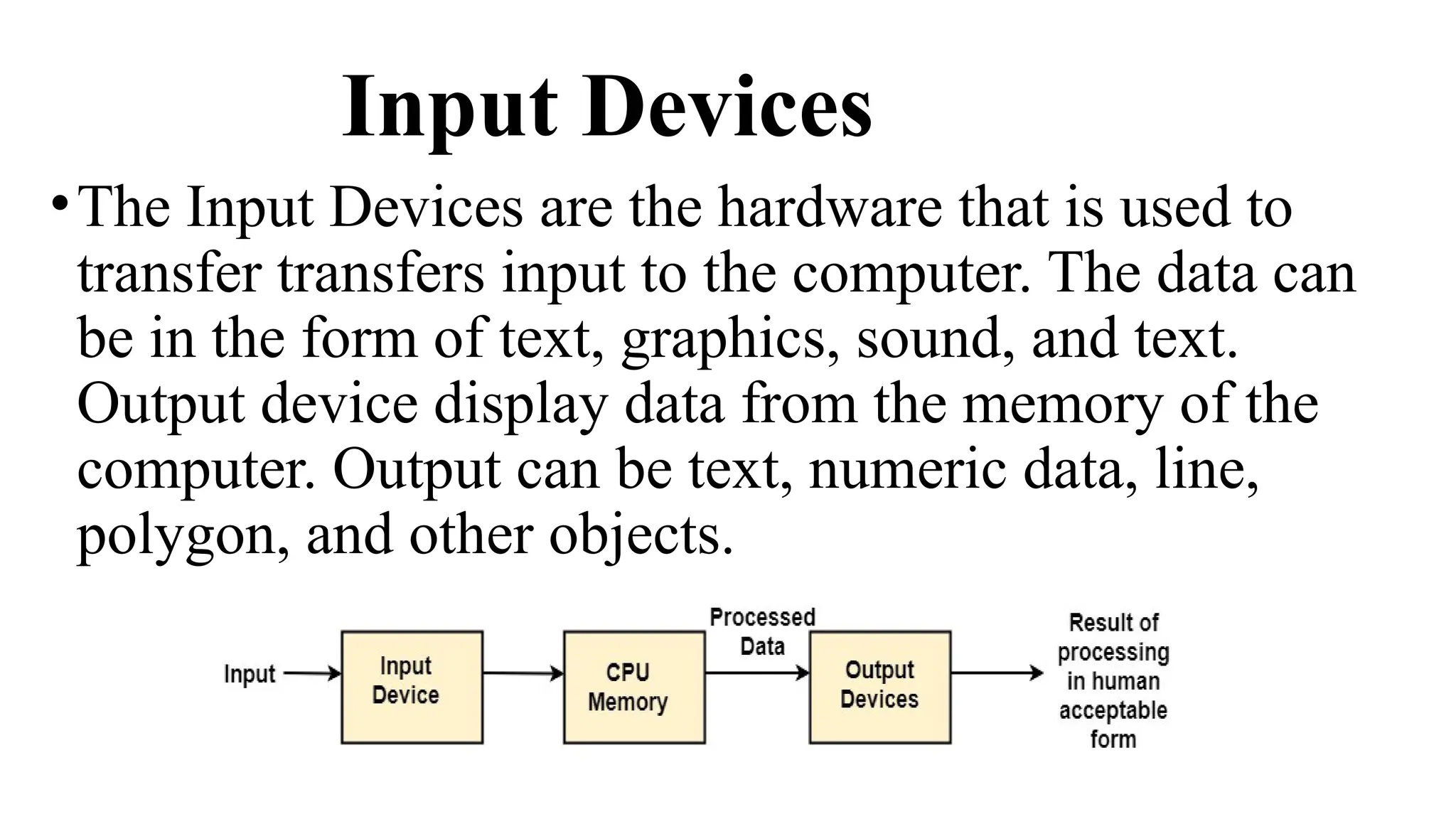 Input Devices
•The Input Devices are the hardware that is used to
transfer transfers input to the computer. The data can
be in the form of text, graphics, sound, and text.
Output device display data from the memory of the
computer. Output can be text, numeric data, line,
polygon, and other objects.
 