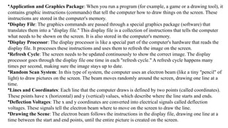 •Application and Graphics Package: When you run a program (for example, a game or a drawing tool), it
contains graphic instructions (commands) that tell the computer how to draw things on the screen. These
instructions are stored in the computer's memory.
•Display File: The graphics commands are passed through a special graphics package (software) that
translates them into a "display file." This display file is a collection of instructions that tells the computer
what needs to be shown on the screen. It is also stored in the computer's memory.
•Display Processor: The display processor is like a special part of the computer's hardware that reads the
display file. It processes these instructions and uses them to refresh the image on the screen.
•Refresh Cycle: The screen needs to be updated continuously to show the correct image. The display
processor goes through the display file one time in each "refresh cycle." A refresh cycle happens many
times per second, making sure the image stays up to date.
•Random Scan System: In this type of system, the computer uses an electron beam (like a tiny "pencil" of
light) to draw pictures on the screen. The beam moves randomly around the screen, drawing one line at a
time.
•Lines and Coordinates: Each line that the computer draws is defined by two points (called coordinates).
These points have x (horizontal) and y (vertical) values, which describe where the line starts and ends.
•Deflection Voltages: The x and y coordinates are converted into electrical signals called deflection
voltages. These signals tell the electron beam where to move on the screen to draw the line.
•Drawing the Scene: The electron beam follows the instructions in the display file, drawing one line at a
time between the start and end points, until the entire picture is created on the screen.
 