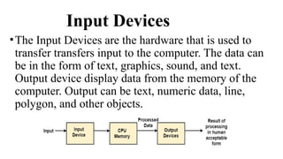 Input Devices
•The Input Devices are the hardware that is used to
transfer transfers input to the computer. The data can
be in the form of text, graphics, sound, and text.
Output device display data from the memory of the
computer. Output can be text, numeric data, line,
polygon, and other objects.
 