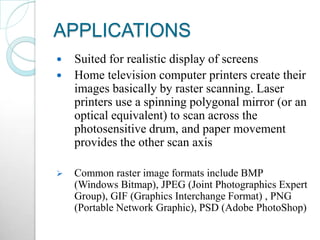 APPLICATIONS
 Suited for realistic display of screens
 Home television computer printers create their
images basically by raster scanning. Laser
printers use a spinning polygonal mirror (or an
optical equivalent) to scan across the
photosensitive drum, and paper movement
provides the other scan axis
 Common raster image formats include BMP
(Windows Bitmap), JPEG (Joint Photographics Expert
Group), GIF (Graphics Interchange Format) , PNG
(Portable Network Graphic), PSD (Adobe PhotoShop)
 