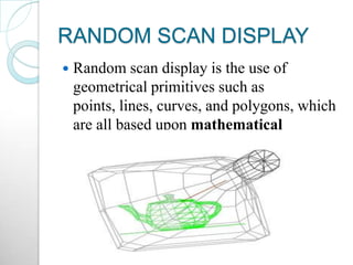 RANDOM SCAN DISPLAY
 Random scan display is the use of
geometrical primitives such as
points, lines, curves, and polygons, which
are all based upon mathematical
equation
 