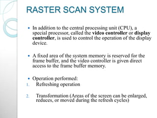 RASTER SCAN SYSTEM
 In addition to the central processing unit (CPU), a
special processor, called the video controller or display
controller, is used to control the operation of the display
device.
 A fixed area of the system memory is reserved for the
frame buffer, and the video controller is given direct
access to the frame buffer memory.
 Operation performed:
1. Refreshing operation
2. Transformation (Areas of the screen can be enlarged,
reduces, or moved during the refresh cycles)
 