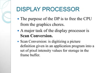 DISPLAY PROCESSOR
 The purpose of the DP is to free the CPU
from the graphics chores.
 A major task of the display processor is
Scan Conversion.
 Scan Conversion: is digitizing a picture
definition given in an application program into a
set of pixel intensity values for storage in the
frame buffer.
 